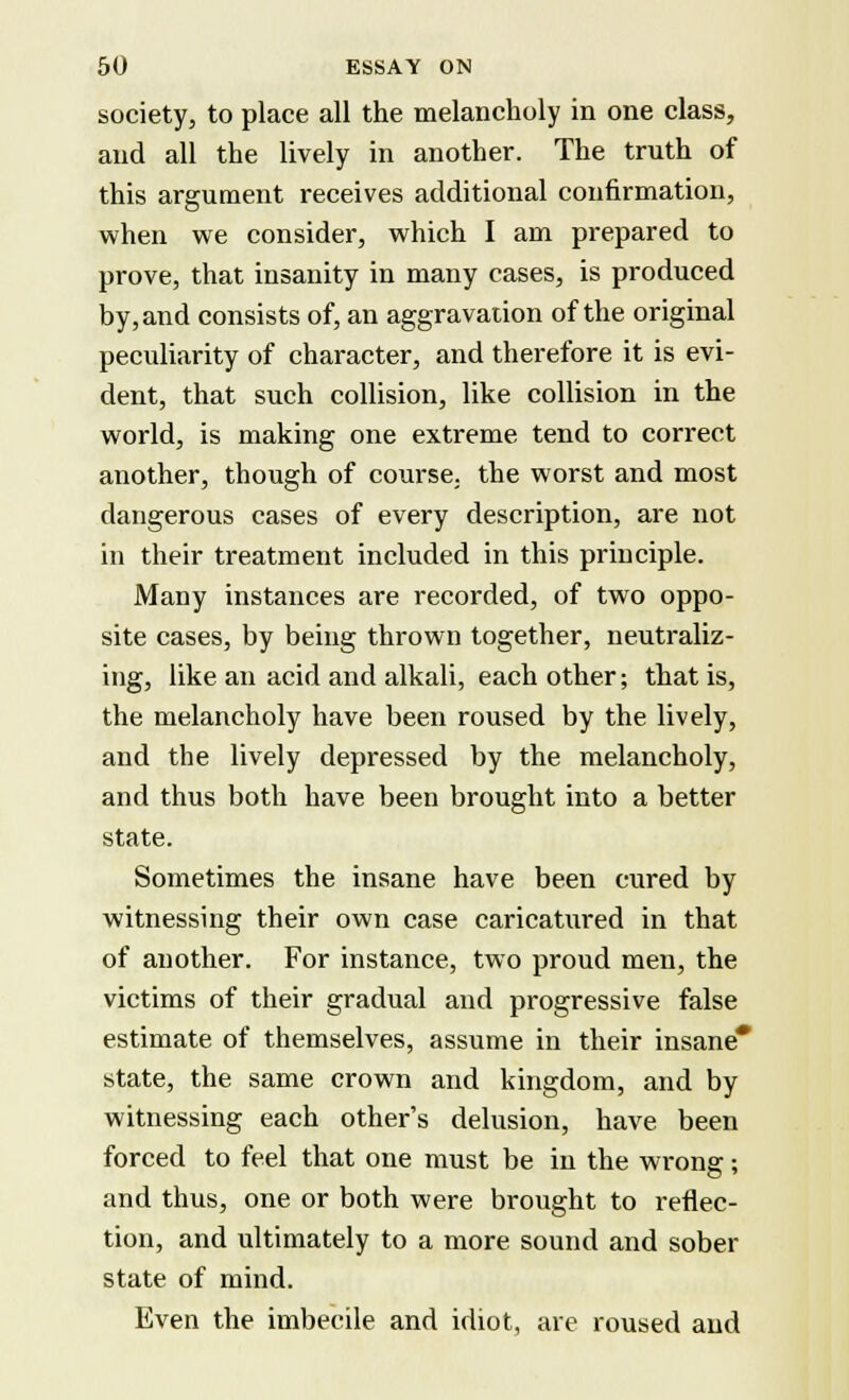 society, to place all the melancholy in one class, and all the lively in another. The truth of this argument receives additional confirmation, when we consider, which I am prepared to prove, that insanity in many cases, is produced by, and consists of, an aggravation of the original peculiarity of character, and therefore it is evi- dent, that such collision, like collision in the world, is making one extreme tend to correct another, though of course, the worst and most dangerous cases of every description, are not in their treatment included in this principle. Many instances are recorded, of two oppo- site cases, by being thrown together, neutraliz- ing, like an acid and alkali, each other; that is, the melancholy have been roused by the lively, and the lively depressed by the melancholy, and thus both have been brought into a better state. Sometimes the insane have been cured by witnessing their own case caricatured in that of another. For instance, two proud men, the victims of their gradual and progressive false estimate of themselves, assume in their insane* state, the same crown and kingdom, and by witnessing each other's delusion, have been forced to feel that one must be in the wrong; and thus, one or both were brought to reflec- tion, and ultimately to a more sound and sober state of mind. Even the imbecile and idiot, are roused and