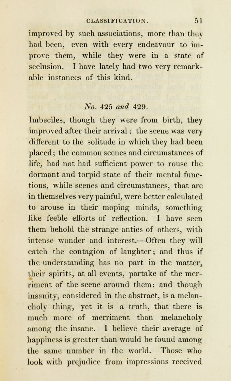 improved by such associations, more than they had been, even with every endeavour to im- prove them, while they were in a state of seclusion. I have lately had two very remark- able instances of this kind. No. 425 and 429. Imbeciles, though they were from birth, they improved after their arrival; the scene was very different to the solitude in which they had been placed; the common scenes and circumstances of life, had not had sufficient power to rouse the dormant and torpid state of their mental func- tions, while scenes and circumstances, that are in themselves very painful, were better calculated to arouse in their moping minds, something like feeble efforts of reflection. I have seen them behold the strange antics of others, with intense wonder and interest.—Often they will catch the contagion of laughter; and thus if the understanding has no part in the matter, their spirits, at all events, partake of the mer- riment of the scene around them; and though insanity, considered in the abstract, is a melan- choly thing, yet it is a truth, that there is much more of merriment than melancholy among the insane. I believe their average of happiness is greater than would be found among the same number in the world. Those who look with prejudice from impressions received