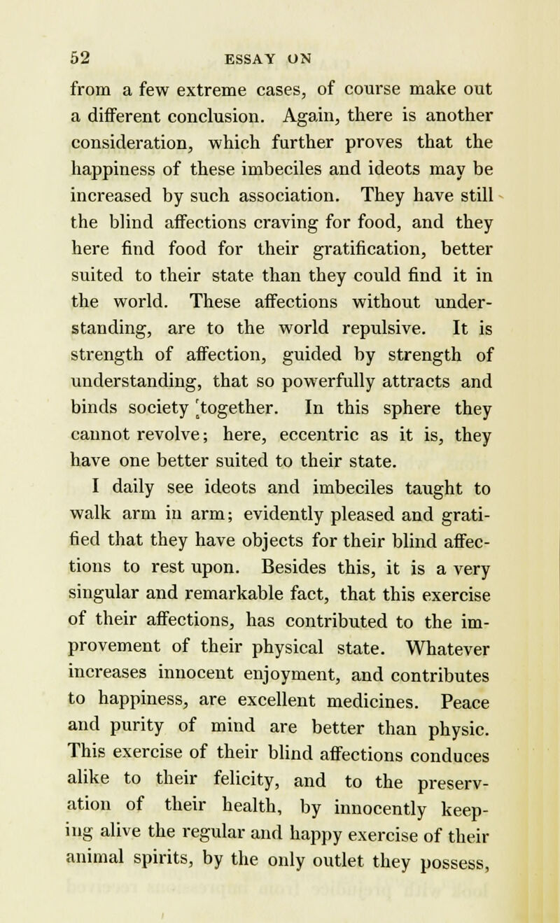 from a few extreme cases, of course make out a different conclusion. Again, there is another consideration, which further proves that the happiness of these imbeciles and ideots may be increased by such association. They have still the blind affections craving for food, and they here find food for their gratification, better suited to their state than they could find it in the world. These affections without under- standing, are to the world repulsive. It is strength of affection, guided by strength of understanding, that so powerfully attracts and binds society ^together. In this sphere they cannot revolve; here, eccentric as it is, they have one better suited to their state. I daily see ideots and imbeciles taught to walk arm in arm; evidently pleased and grati- fied that they have objects for their blind affec- tions to rest upon. Besides this, it is a very singular and remarkable fact, that this exercise of their affections, has contributed to the im- provement of their physical state. Whatever increases innocent enjoyment, and contributes to happiness, are excellent medicines. Peace and purity of mind are better than physic. This exercise of their blind affections conduces alike to their felicity, and to the preserv- ation of their health, by innocently keep- ing alive the regular and happy exercise of their animal spirits, by the only outlet they possess,