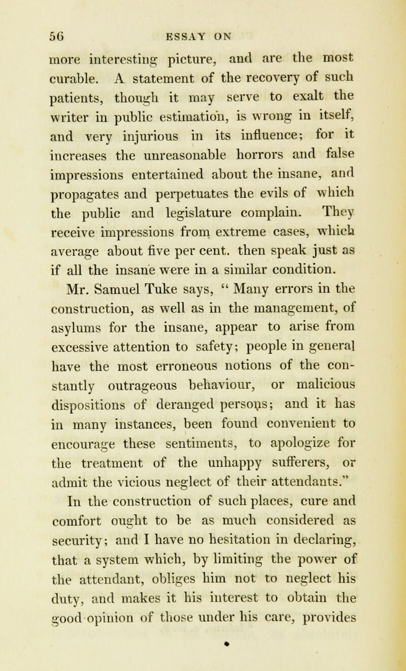 more interesting picture, and are the most curable. A statement of the recovery of such patients, though it may serve to exalt the writer in public estimation, is wrong in itself, and very injurious in its influence; for it increases the unreasonable horrors and false impressions entertained about the insane, and propagates and perpetuates the evils of which the public and legislature complain. They receive impressions from extreme cases, which average about five per cent, then speak just as if all the insane were in a similar condition. Mr. Samuel Tuke says,  Many errors in the construction, as well as in the management, of asylums for the insane, appear to arise from excessive attention to safety; people in general have the most erroneous notions of the con- stantly outrageous behaviour, or malicious dispositions of deranged persons; and it has in many instances, been found convenient to encourage these sentiments, to apologize for the treatment of the unhappy sufferers, or admit the vicious neglect of their attendants. In the construction of such places, cure and comfort ought to be as much considered as security; and I have no hesitation in declaring, that a system which, by limiting the power of the attendant, obliges him not to neglect his duty, and makes it his interest to obtain the good opinion of those under his care, provides