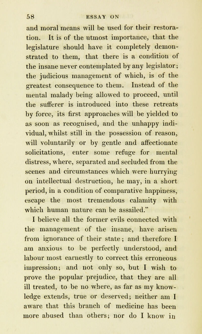 and moral means will be used for their restora- tion. It is of the utmost importance, that the legislature should have it completely demon- strated to them, that there is a condition of the insane never contemplated by any legislator ■ the judicious management of which, is of the greatest consequence to them. Instead of the mental malady being allowed to proceed, until the sufferer is introduced into these retreats by force, its first approaches will be yielded to as soon as recognised, and the unhappy indi- vidual, whilst still in the possession of reason, will voluntarily or by gentle and affectionate solicitations, enter some refuge for mental distress, where, separated and secluded from the scenes and circumstances which were hurrying on intellectual destruction, he may, in a short period, in a condition of comparative happiness, escape the most tremendous calamity with which human nature can be assailed. I believe all the former evils connected with the management of the insane, have arisen from ignorance of their state; and therefore I am anxious to be perfectly understood, and labour most earnestly to correct this erroneous impression; and not only so, but I wish to prove the popular prejudice, that they are all ill treated, to be no where, as far as my know- ledge extends, true or deserved; neither am I aware that this branch of medicine has been more abused than others; nor do I know in