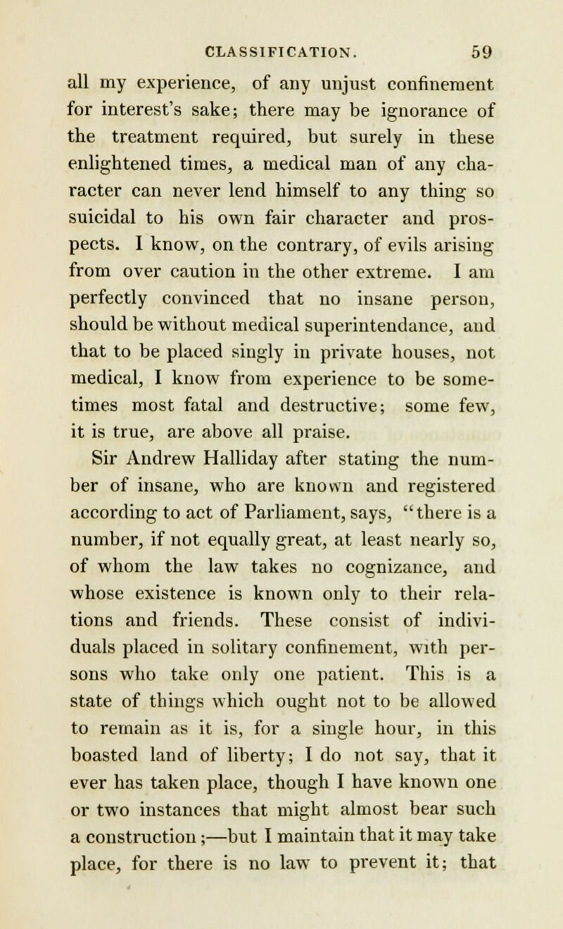 all my experience, of any unjust confinement for interest's sake; there may be ignorance of the treatment required, but surely in these enlightened times, a medical man of any cha- racter can never lend himself to any thing so suicidal to his own fair character and pros- pects. I know, on the contrary, of evils arising from over caution in the other extreme. I am perfectly convinced that no insane person, should be without medical superintendance, and that to be placed singly in private houses, not medical, I know from experience to be some- times most fatal and destructive; some few, it is true, are above all praise. Sir Andrew Halliday after stating the num- ber of insane, who are known and registered according to act of Parliament, says, there is a number, if not equally great, at least nearly so, of whom the law takes no cognizance, and whose existence is known only to their rela- tions and friends. These consist of indivi- duals placed in solitary confinement, with per- sons who take only one patient. This is a state of things which ought not to be allowed to remain as it is, for a single hour, in this boasted land of liberty; I do not say, that it ever has taken place, though I have known one or two instances that might almost bear such a construction;—but I maintain that it may take place, for there is no law to prevent it; that