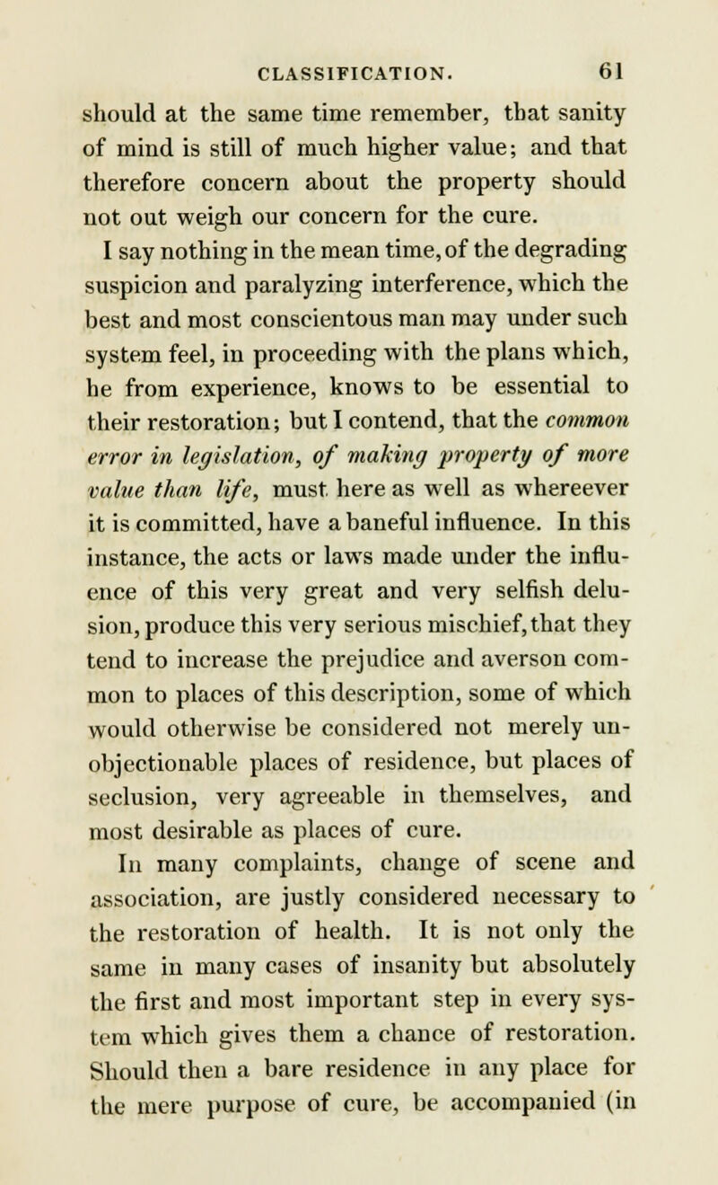 should at the same time remember, that sanity of mind is still of much higher value; and that therefore concern about the property should not out weigh our concern for the cure. I say nothing in the mean time, of the degrading suspicion and paralyzing interference, which the best and most conscientous man may under such system feel, in proceeding with the plans which, he from experience, knows to be essential to their restoration; but I contend, that the common error in legislation, of making property of more value than life, must here as well as whereever it is committed, have a baneful influence. In this instance, the acts or laws made under the influ- ence of this very great and very selfish delu- sion, produce this very serious mischief, that they tend to increase the prejudice and averson com- mon to places of this description, some of which would otherwise be considered not merely un- objectionable places of residence, but places of seclusion, very agreeable in themselves, and most desirable as places of cure. In many complaints, change of scene and association, are justly considered necessary to the restoration of health. It is not only the same in many cases of insanity but absolutely the first and most important step in every sys- tem which gives them a chance of restoration. Should then a bare residence in any place for the mere purpose of cure, be accompanied (in
