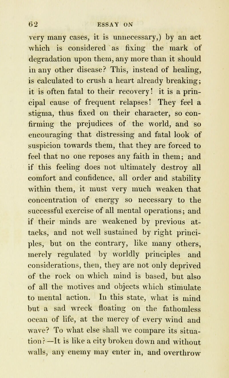 very many cases, it is unnecessary,) by an act which is considered as fixing the mark of degradation upon them, any more than it should in any other disease? This, instead of healing, is calculated to crush a heart already breaking; it is often fatal to their recovery! it is a prin- cipal cause of frequent relapses! They feel a stigma, thus fixed on their character, so con- firming the prejudices of the world, and so encouraging that distressing and fatal look of suspicion towards them, that they are forced to feel that no one reposes any faith in them; and if this feeling does not ultimately destroy all comfort and confidence, all order and stability within them, it must very much weaken that concentration of energy so necessary to the successful exercise of all mental operations; and if their minds are weakened by previous at- tacks, and not well sustained by right princi- ples, but on the contrary, like many others, merely regulated by worldly principles and considerations, then, they are not only deprived of the rock on which mind is based, but also of all the motives and objects which stimulate to mental action. In this state, what is mind but a sad wreck floating on the fathomless ocean of life, at the mercy of every wind and wave? To what else shall we compare its situa- tion ? —It is like a city broken down and without walls, any enemy may enter in, and overthrow
