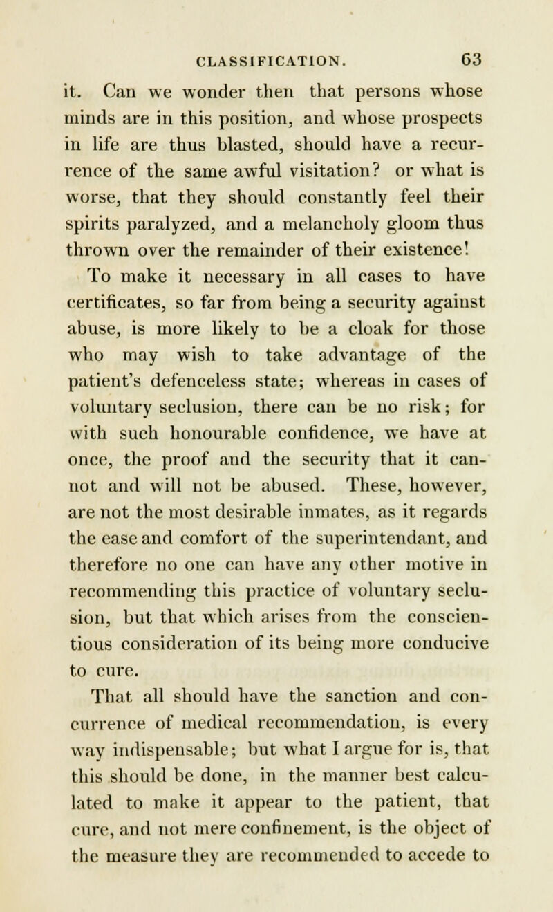 it. Can we wonder then that persons whose minds are in this position, and whose prospects in life are thus blasted, should have a recur- rence of the same awful visitation? or what is worse, that they should constantly feel their spirits paralyzed, and a melancholy gloom thus thrown over the remainder of their existence! To make it necessary in all cases to have certificates, so far from being a security against abuse, is more likely to be a cloak for those who may wish to take advantage of the patient's defenceless state; whereas in cases of voluntary seclusion, there can be no risk; for with such honourable confidence, we have at once, the proof and the security that it can- not and will not be abused. These, however, are not the most desirable inmates, as it regards the ease and comfort of the superintendant, and therefore no one can have any other motive in recommending this practice of voluntary seclu- sion, but that which arises from the conscien- tious consideration of its being more conducive to cure. That all should have the sanction and con- currence of medical recommendation, is every way indispensable; but what I argue for is, that this should be done, in the manner best calcu- lated to make it appear to the patient, that cure, and not mere confinement, is the object of the measure they are recommended to accede to
