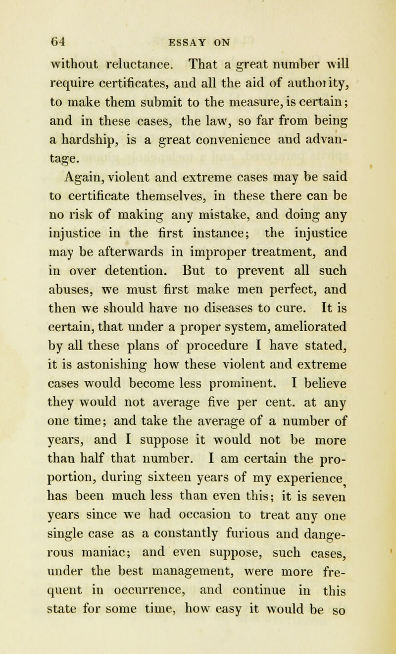 without reluctance. That a great number will require certificates, and all the aid of authoiity, to make them submit to the measure, is certain; and in these cases, the law, so far from being a hardship, is a great convenience and advan- tage. Again, violent and extreme cases may be said to certificate themselves, in these there can be no risk of making any mistake, and doing any injustice in the first instance; the injustice may be afterwards in improper treatment, and in over detention. But to prevent all such abuses, we must first make men perfect, and then we should have no diseases to cure. It is certain, that under a proper system, ameliorated by all these plans of procedure I have stated, it is astonishing how these violent and extreme cases would become less prominent. I believe they would not average five per cent, at any one time; and take the average of a number of years, and I suppose it would not be more than half that number. I am certain the pro- portion, during sixteen years of my experience has been much less than even this; it is seven years since we had occasion to treat any one single case as a constantly furious and dange- rous maniac; and even suppose, such cases, under the best management, were more fre- quent in occurrence, and continue in this state for some time, how easy it would be so