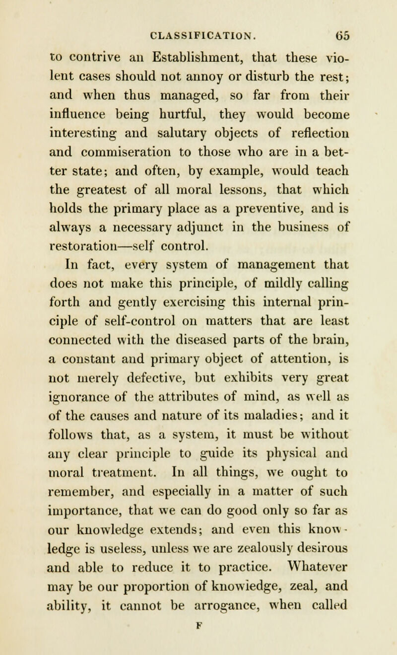 to contrive an Establishment, that these vio- lent cases should not annoy or disturb the rest; and when thus managed, so far from their influence being hurtful, they would become interesting and salutary objects of reflection and commiseration to those who are in a bet- ter state; and often, by example, would teach the greatest of all moral lessons, that which holds the primary place as a preventive, and is always a necessary adjunct in the business of restoration—self control. In fact, every system of management that does not make this principle, of mildly calling forth and gently exercising this internal prin- ciple of self-control on matters that are least connected with the diseased parts of the brain, a constant and primary object of attention, is not merely defective, but exhibits very great ignorance of the attributes of mind, as well as of the causes and nature of its maladies; and it follows that, as a system, it must be without any clear principle to guide its physical and moral treatment. In all things, we ought to remember, and especially in a matter of such importance, that we can do good only so far as our knowledge extends; and even this know • ledge is useless, unless we are zealously desirous and able to reduce it to practice. Whatever may be our proportion of knowledge, zeal, and ability, it cannot be arrogance, when called F