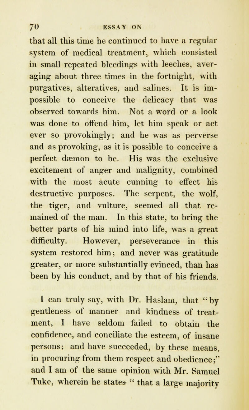 that all this time he continued to have a regular system of medical treatment, which consisted in small repeated bleedings with leeches, aver- aging about three times in the fortnight, with purgatives, alteratives, and salines. It is im- possible to conceive the delicacy that was observed towards him. Not a word or a look was done to offend him, let him speak or act ever so provokingly; and he was as perverse and as provoking, as it is possible to conceive a perfect daemon to be. His was the exclusive excitement of anger and malignity, combined with the most acute cunning to effect his destructive purposes. The serpent, the wolf, the tiger, and vulture, seemed all that re- mained of the man. In this state, to bring the better parts of his mind into life, was a great difficulty. However, perseverance in this system restored him; and never was gratitude greater, or more substantially evinced, than has been by his conduct, and by that of his friends. I can truly say, with Dr. Haslam, that  by gentleness of manner and kindness of treat- ment, I have seldom failed to obtain the confidence, and conciliate the esteem, of insane persons; and have succeeded, by these means, in procuring from them respect and obedience; and I am of the same opinion with Mr. Samuel Tuke, wherein he states  that a large majority