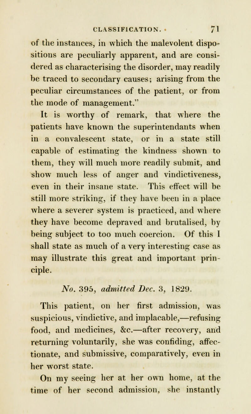 of the instances, in which the malevolent dispo- sitions are peculiarly apparent, and are consi- dered as characterising the disorder, may readily be traced to secondary causes; arising from the peculiar circumstances of the patient, or from the mode of management. It is worthy of remark, that where the patients have known the superintendants when in a convalescent state, or in a state still capable of estimating the kindness shown to them, they will much more readily submit, and show much less of anger and vindictiveness, even in their insane state. This effect will be still more striking, if they have been in a place where a severer system is practiced, and where they have become depraved and brutalised, by being subject to too much coercion. Of this 1 shall state as much of a very interesting case as may illustrate this great and important prin- ciple. No. 395, admitted Dec. 3, 1829. This patient, on her first admission, was suspicious, vindictive, and implacable,—refusing food, and medicines, &c.—after recovery, and returning voluntarily, she was confiding, affec- tionate, and submissive, comparatively, even in her worst state. On my seeing her at her own home, at the time of her second admission, she instantly