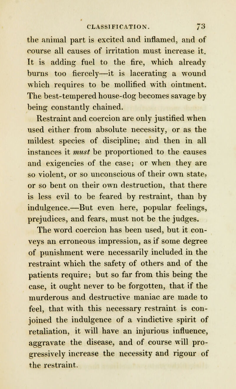 the animal part is excited and inflamed, and of course all causes of irritation must increase it. It is adding fuel to the fire, which already burns too fiercely—it is lacerating a wound which requires to be mollified with ointment. The best-tempered house-dog becomes savage by being constantly chained. Restraint and coercion are only justified when used either from absolute necessity, or as the mildest species of discipline; and then in all instances it must be proportioned to the causes and exigencies of the case; or when they are so violent, or so unconscious of their own state, or so bent on their own destruction, that there is less evil to be feared by restraint, than by indulgence.—But even here, popular feelings, prejudices, and fears, must not be the judges. The word coercion has been used, but it con- veys an erroneous impression, as if some degree of punishment were necessarily included in the restraint which the safety of others and of the patients require; but so far from this being the case, it ought never to be forgotten, that if the murderous and destructive maniac are made to feel, that with this necessary restraint is con- joined the indulgence of a vindictive spirit of retaliation, it will have an injurious influence, aggravate the disease, and of course will pro- gressively increase the necessity and rigour of the restraint.