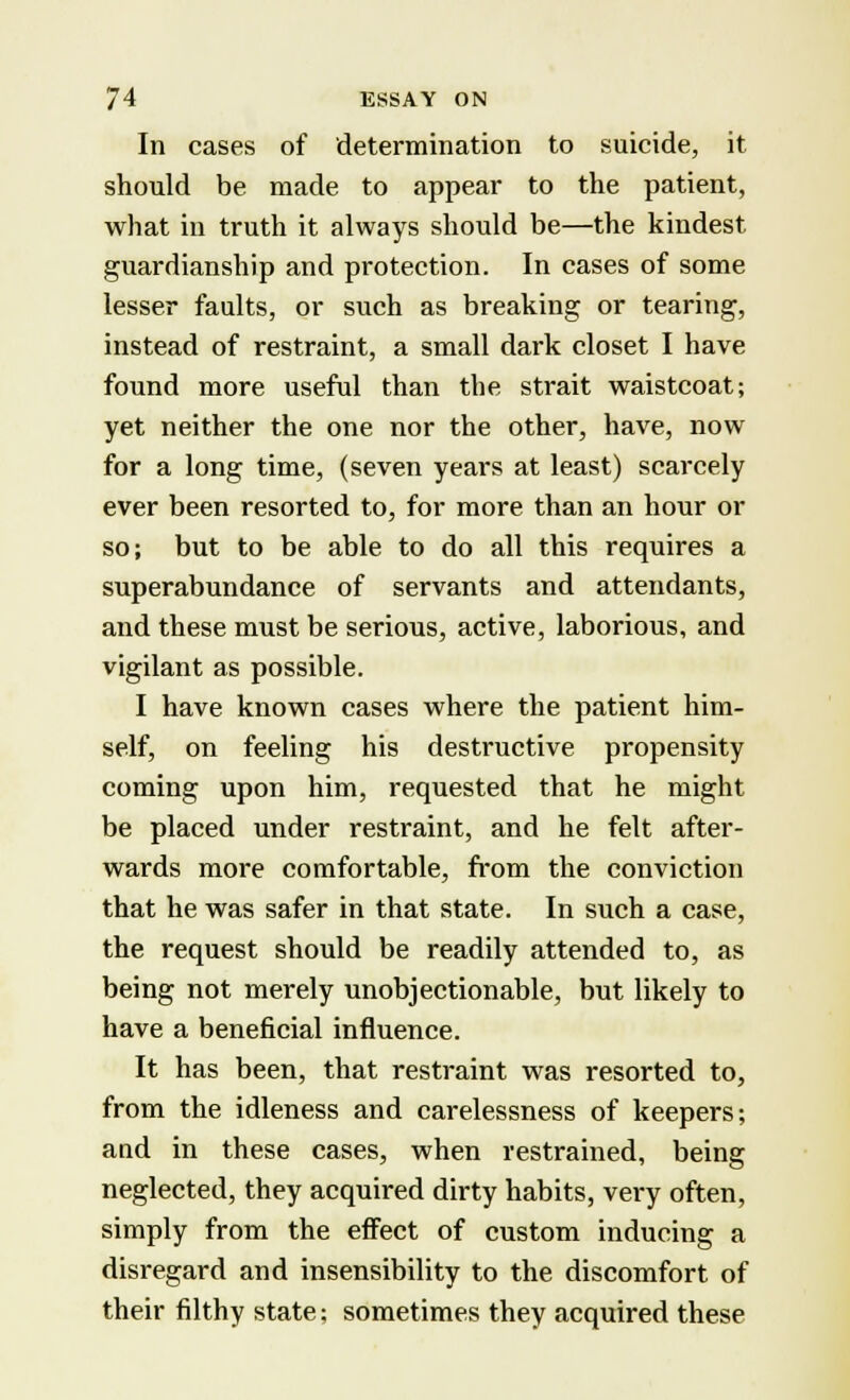 In cases of determination to suicide, it should be made to appear to the patient, what in truth it always should be—the kindest guardianship and protection. In cases of some lesser faults, or such as breaking or tearing, instead of restraint, a small dark closet I have found more useful than the strait waistcoat; yet neither the one nor the other, have, now for a long time, (seven years at least) scarcely ever been resorted to, for more than an hour or so; but to be able to do all this requires a superabundance of servants and attendants, and these must be serious, active, laborious, and vigilant as possible. I have known cases where the patient him- self, on feeling his destructive propensity coming upon him, requested that he might be placed under restraint, and he felt after- wards more comfortable, from the conviction that he was safer in that state. In such a case, the request should be readily attended to, as being not merely unobjectionable, but likely to have a beneficial influence. It has been, that restraint was resorted to, from the idleness and carelessness of keepers; and in these cases, when restrained, being neglected, they acquired dirty habits, very often, simply from the effect of custom inducing a disregard and insensibility to the discomfort of their filthy state; sometimes they acquired these
