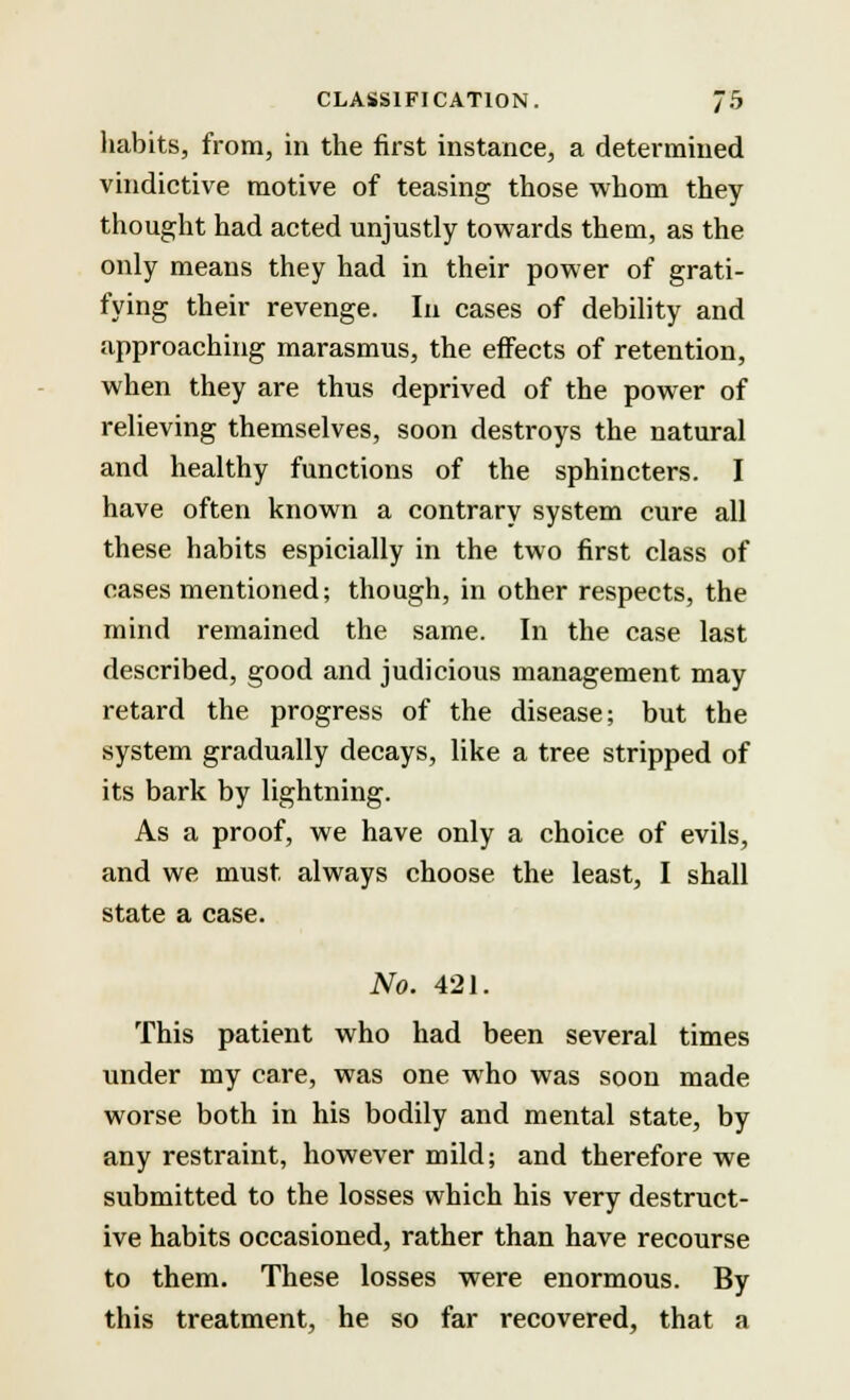 habits, from, in the first instance, a determined vindictive motive of teasing those whom they thought had acted unjustly towards them, as the only means they had in their power of grati- fying their revenge. In cases of debility and approaching marasmus, the effects of retention, when they are thus deprived of the power of relieving themselves, soon destroys the natural and healthy functions of the sphincters. I have often known a contrary system cure all these habits espicially in the two first class of cases mentioned; though, in other respects, the mind remained the same. In the case last described, good and judicious management may retard the progress of the disease; but the system gradually decays, like a tree stripped of its bark by lightning. As a proof, we have only a choice of evils, and we must, always choose the least, I shall state a case. No. 421. This patient who had been several times under my care, was one who was soon made worse both in his bodily and mental state, by any restraint, however mild; and therefore we submitted to the losses which his very destruct- ive habits occasioned, rather than have recourse to them. These losses were enormous. By this treatment, he so far recovered, that a