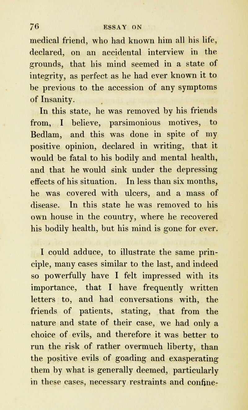 medical friend, who had known him all his life, declared, on an accidental interview in the grounds, that his mind seemed in a state of integrity, as perfect as he had ever known it to be previous to the accession of any symptoms of Insanity. In this state, he was removed by his friends from, I believe, parsimonious motives, to Bedlam, and this was done in spite of my positive opinion, declared in writing, that it would be fatal to his bodily and mental health, and that he would sink under the depressing effects of his situation. In less than six months, he was covered with ulcers, and a mass of disease. In this state he was removed to his own house in the country, where he recovered his bodily health, but his mind is gone for ever. I could adduce, to illustrate the same prin- ciple, many cases similar to the last, and indeed so powerfully have I felt impressed with its importance, that I have frequently written letters to, and had conversations with, the friends of patients, stating, that from the nature and state of their case, we had only a choice of evils, and therefore it was better to run the risk of rather overmuch liberty, than the positive evils of goading and exasperating them by what is generally deemed, particularly in these cases, necessary restraints and confine-