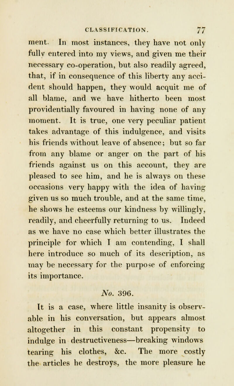 merit- In most instances, they have not only fullv entered into my views, and given me their necessary co-operation, but also readily agreed, that, if in consequence of this liberty any acci- dent should happen, they would acquit me of all blame, and we have hitherto been most providentially favoured in having none of any moment. It is true, one very peculiar patient takes advantage of this indulgence, and visits his friends without leave of absence; but so far from any blame or anger on the part of his friends against us on this account, they are pleased to see him, and he is always on these occasions very happy with the idea of having given us so much trouble, and at the same time, he shows he esteems our kindness by willingly, readily, and cheerfully returning to us. Indeed as we have no case which better illustrates the principle for which I am contending, I shall here introduce so much of its description, as may be necessary for the purpose of enforcing its importance. No. 396. It is a case, where little insanity is observ- able in his conversation, but appears almost altogether in this constant propensity to indulge in destructiveness—breaking windows tearing his clothes, &c. The more costly the articles he destroys, the more pleasure he