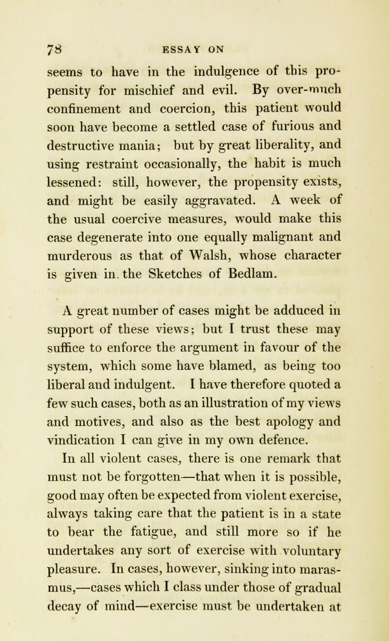 seems to have in the indulgence of this pro- pensity for mischief and evil. By over-much confinement and coercion, this patient would soon have become a settled case of furious and destructive mania; but by great liberality, and using restraint occasionally, the habit is much lessened: still, however, the propensity exists, and might be easily aggravated. A week of the usual coercive measures, would make this case degenerate into one equally malignant and murderous as that of Walsh, whose character is given in. the Sketches of Bedlam. A great number of cases might be adduced in support of these views; but I trust these may suffice to enforce the. argument in favour of the system, which some have blamed, as being too liberal and indulgent. I have therefore quoted a few such cases, both as an illustration of my views and motives, and also as the best apology and vindication I can give in my own defence. In all violent cases, there is one remark that must not be forgotten—that when it is possible, good may often be expected from violent exercise, always taking care that the patient is in a state to bear the fatigue, and still more so if he undertakes any sort of exercise with voluntary pleasure. In cases, however, sinking into maras- mus,—cases which I class under those of gradual decay of mind—exercise must be undertaken at