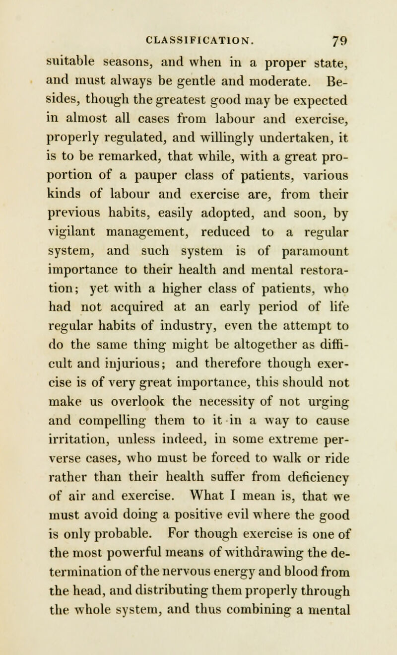 suitable seasons, and when in a proper state, and must always be gentle and moderate. Be- sides, though the greatest good may be expected in almost all cases from labour and exercise, properly regulated, and willingly undertaken, it is to be remarked, that while, with a great pro- portion of a pauper class of patients, various kinds of labour and exercise are, from their previous habits, easily adopted, and soon, by vigilant management, reduced to a regular system, and such system is of paramount importance to their health and mental restora- tion; yet with a higher class of patients, who had not acquired at an early period of life regular habits of industry, even the attempt to do the same thing might be altogether as diffi- cult and injurious; and therefore though exer- cise is of very great importance, this should not make us overlook the necessity of not urging and compelling them to it in a way to cause irritation, unless indeed, in some extreme per- verse cases, who must be forced to walk or ride rather than their health suffer from deficiency of air and exercise. What I mean is, that we must avoid doing a positive evil where the good is only probable. For though exercise is one of the most powerful means of withdrawing the de- termination of the nervous energy and blood from the head, and distributing them properly through the whole system, and thus combining a mental