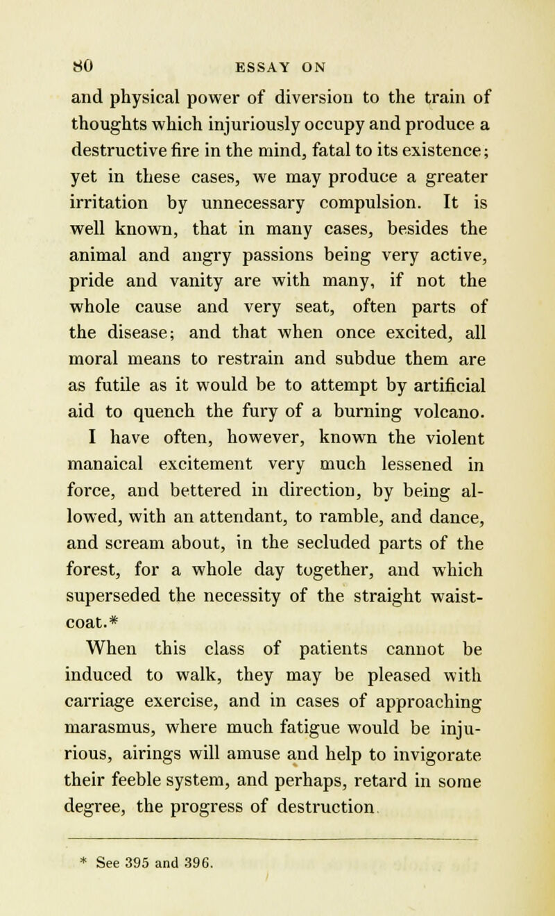 and physical power of diversion to the train of thoughts which injuriously occupy and produce a destructive fire in the mind, fatal to its existence; yet in these cases, we may produce a greater irritation by unnecessary compulsion. It is well known, that in many cases, besides the animal and angry passions being very active, pride and vanity are with many, if not the whole cause and very seat, often parts of the disease; and that when once excited, all moral means to restrain and subdue them are as futile as it would be to attempt by artificial aid to quench the fury of a burning volcano. I have often, however, known the violent manaical excitement very much lessened in force, and bettered in direction, by being al- lowed, with an attendant, to ramble, and dance, and scream about, in the secluded parts of the forest, for a whole day together, and which superseded the necessity of the straight waist- coat.* When this class of patients cannot be induced to walk, they may be pleased with carriage exercise, and in cases of approaching marasmus, where much fatigue would be inju- rious, airings will amuse and help to invigorate their feeble system, and perhaps, retard in some degree, the progress of destruction * See 395 and 396.