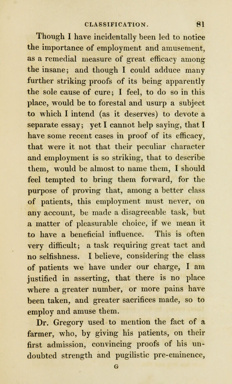 Though I have incidentally been led to notice the importance of employment and amusement, as a remedial measure of great efficacy among the insane; and though I could adduce many further striking proofs of its being apparently the sole cause of cure; I feel, to do so in this place, would be to forestal and usurp a subject to which I intend (as it deserves) to devote a separate essay; yet I cannot help saying, that I have some recent cases in proof of its efficacy, that were it not that their peculiar character and employment is so striking, that to describe them, would be almost to name them, I should feel tempted to bring them forward, for the purpose of proving that, among a better class of patients, this employment must never, on any account, be made a disagreeable task, but a matter of pleasurable choice, if we mean it to have a beneficial influence. This is often very difficult; a task requiring great tact and no selfishness. I believe, considering the class of patients we have under our charge, I am justified in asserting, that there is no place where a greater number, or more pains have been taken, and greater sacrifices made, so to employ and amuse them. Dr. Gregory used to mention the fact of a farmer, who, by giving his patients, on their first admission, convincing proofs of his un- doubted strength and pugilistic pre-eminence, G
