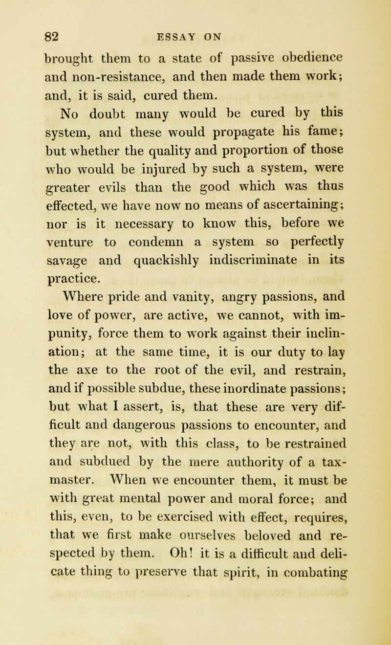 brought them to a state of passive obedience and non-resistance, and then made them work; and, it is said, cured them. No doubt many would be cured by this system, and these would propagate his fame; but whether the quality and proportion of those who would be injured by such a system, were greater evils than the good which was thus effected, we have now no means of ascertaining; nor is it necessary to know this, before we venture to condemn a system so perfectly savage and quackishly indiscriminate in its practice. Where pride and vanity, angry passions, and love of power, are active, we cannot, with im- punity, force them to work against their inclin- ation; at the same time, it is our duty to lay the axe to the root of the evil, and restrain, and if possible subdue, these inordinate passions; but what I assert, is, that these are very dif- ficult and dangerous passions to encounter, and they are not, with this class, to be restrained and subdued by the mere authority of a tax- master. When we encounter them, it must be with great mental power and moral force; and this, even, to be exercised with effect, requires, that we first make ourselves beloved and re- spected by them. Oh! it is a difficult and deli- cate thing to preserve that spirit, in combating