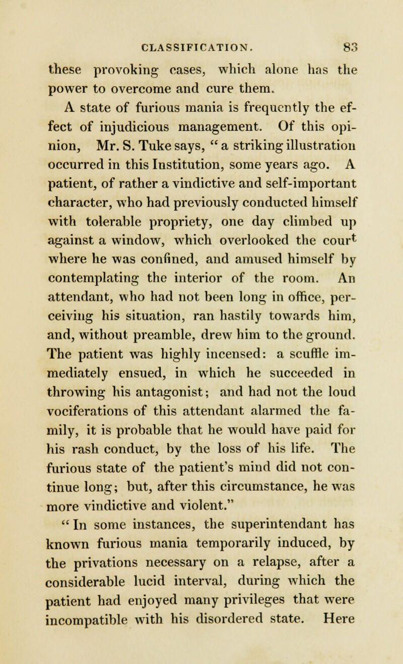 these provoking eases, which alone has the power to overcome and cure them. A state of furious mania is frequently the ef- fect of injudicious management. Of this opi- nion, Mr. S. Tuke says,  a striking illustration occurred in this Institution, some years ago. A patient, of rather a vindictive and self-important character, who had previously conducted himself with tolerable propriety, one day climbed up against a window, which overlooked the cour^ where he was confined, and amused himself by contemplating the interior of the room. An attendant, who had not been long in office, per- ceiving his situation, ran hastily towards him, and, without preamble, drew him to the ground. The patient was highly incensed: a scuffle im- mediately ensued, in which he succeeded in throwing his antagonist; and had not the loud vociferations of this attendant alarmed the fa- mily, it is probable that he would have paid for his rash conduct, by the loss of his life. The furious state of the patient's mind did not con- tinue long; but, after this circumstance, he was more vindictive and violent.  In some instances, the superintendant has known furious mania temporarily induced, by the privations necessary on a relapse, after a considerable lucid interval, during which the patient had enjoyed many privileges that were incompatible with his disordered state. Here