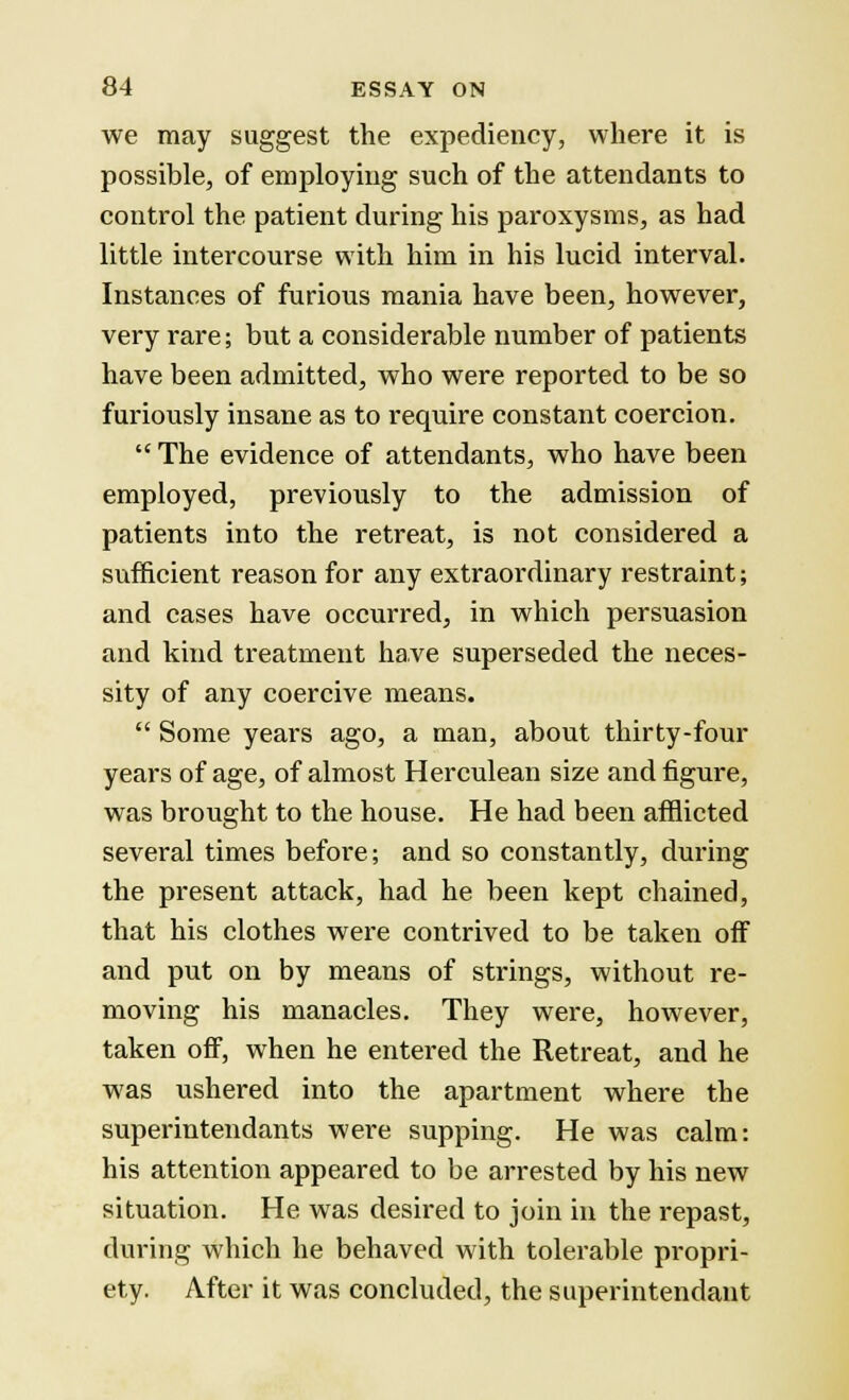 we may suggest the expediency, where it is possible, of employing such of the attendants to control the patient during his paroxysms, as had little intercourse with him in his lucid interval. Instances of furious mania have been, however, very rare; but a considerable number of patients have been admitted, who were reported to be so furiously insane as to require constant coercion.  The evidence of attendants, who have been employed, previously to the admission of patients into the retreat, is not considered a sufficient reason for any extraordinary restraint; and cases have occurred, in which persuasion and kind treatment have superseded the neces- sity of any coercive means.  Some years ago, a man, about thirty-four years of age, of almost Herculean size and figure, was brought to the house. He had been afflicted several times before; and so constantly, during the present attack, had he been kept chained, that his clothes were contrived to be taken off and put on by means of strings, without re- moving his manacles. They were, however, taken off, when he entered the Retreat, and he was ushered into the apartment where the superintendants were supping. He was calm: his attention appeared to be arrested by his new situation. He was desired to join in the repast, during which he behaved with tolerable propri- ety. After it was concluded, the superintendant