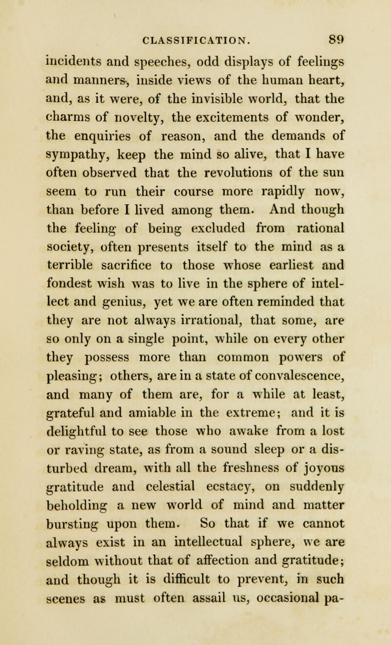 incidents and speeches, odd displays of feelings and manners-, inside views of the human heart, and, as it were, of the invisible world, that the charms of novelty, the excitements of wonder, the enquiries of reason, and the demands of sympathy, keep the mind so alive, that I have often observed that the revolutions of the sun seem to run their course more rapidly now, than before I lived among them. And though the feeling of being excluded from rational society, often presents itself to the mind as a terrible sacrifice to those whose earliest and fondest wish was to live in the sphere of intel- lect and genius, yet we are often reminded that they are not always irrational, that some, are so only on a single point, while on every other they possess more than common powers of pleasing; others, are in a state of convalescence, and many of them are, for a while at least, grateful and amiable in the extreme; and it is delightful to see those who awake from a lost or raving state, as from a sound sleep or a dis- turbed dream, with all the freshness of joyous gratitude and celestial ecstacy, on suddenly beholding a new world of mind and matter bursting upon them. So that if we cannot always exist in an intellectual sphere, we are seldom without that of affection and gratitude; and though it is difficult to prevent, in such scenes as must often assail us, occasional pa-