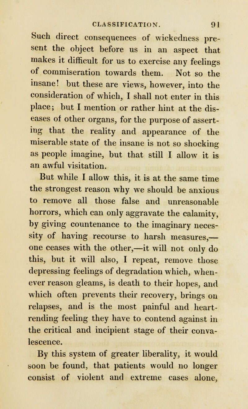 Such direct consequences of wickedness pre- sent the object before us in an aspect that makes it diffieult for us to exercise any feelings of commiseration towards them. Not so the insane! but these are views, however, into the consideration of which, I shall not enter in this place; but I mention or rather hint at the dis- eases of other organs, for the purpose of assert- ing that the reality and appearance of the miserable state of the insane is not so shocking as people imagine, but that still I allow it is an awful visitation. But while I allow this, it is at the same time the strongest reason why we should be anxious to remove all those false and unreasonable horrors, which can only aggravate the calamity, by giving countenance to the imaginary neces- sity of having recourse to harsh measures,— one ceases with the other,—it will not only do this, but it will also, I repeat, remove those depressing feelings of degradation which, when- ever reason gleams, is death to their hopes, and which often prevents their recovery, brings on relapses, and is the most painful and heart- rending feeling they have to contend against in the critical and incipient stage of their conva- lescence. By this system of greater liberality, it would soon be found, that patients would no longer consist of violent and extreme cases alone,