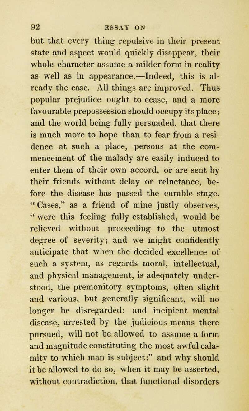 but that every thing repulsive in their present state and aspect would quickly disappear, their whole character assume a milder form in reality as well as in appearance.—Indeed, this is al- ready the case. All things are improved. Thus popular prejudice ought to cease, and a more favourable prepossession should occupy its place; and the world being fully persuaded, that there is much more to hope than to fear from a resi- dence at such a place, persons at the com- mencement of the malady are easily induced to enter them of their own accord, or are sent by their friends without delay or reluctance, be- fore the disease has passed the curable stage.  Cases, as a friend of mine justly observes,  were this feeling fully established, would be relieved without proceeding to the utmost degree of severity; and we might confidently anticipate that when the decided excellence of such a system, as regards moral, intellectual, and physical management, is adequately under- stood, the premonitory symptoms, often slight and various, but generally significant, will no longer be disregarded: and incipient mental disease, arrested by the judicious means there pursued, will not be allowed to assume a form and magnitude constituting the most awful cala- mity to which man is subject: and why should it be allowed to do so, when it may be asserted, without contradiction, that functional disorders