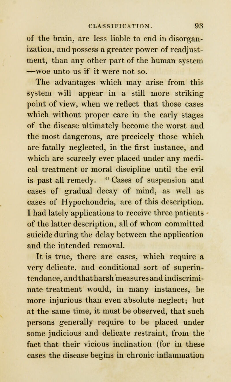 of the brain, are less liable to end in disorgan- ization, and possess a greater power of readjust- ment, than any other part of the human system —woe unto us if it were not so. The advantages which may arise from this system will appear in a still more striking point of view, when we reflect that those cases which without proper care in the early stages of the disease ultimately become the worst and the most dangerous, are precicely those which are fatally neglected, in the first instance, and which are scarcely ever placed under any medi- cal treatment or moral discipline until the evil is past all remedy.  Cases of suspension and cases of gradual decay of mind, as well as cases of Hypochondria, are of this description. I had lately applications to receive three patients of the latter description, all of whom committed suicide during the delay between the application and the intended removal. It is true, there are cases, which require a very delicate, and conditional sort of superin- tendance, and that harsh measures and indiscrimi- nate treatment would, in many instances, be more injurious than even absolute neglect; but at the same time, it must be observed, that such persons generally require to be placed under some judicious and delicate restraint, from the fact that their vicious inclination (for in these cases the disease begins in chronic inflammation
