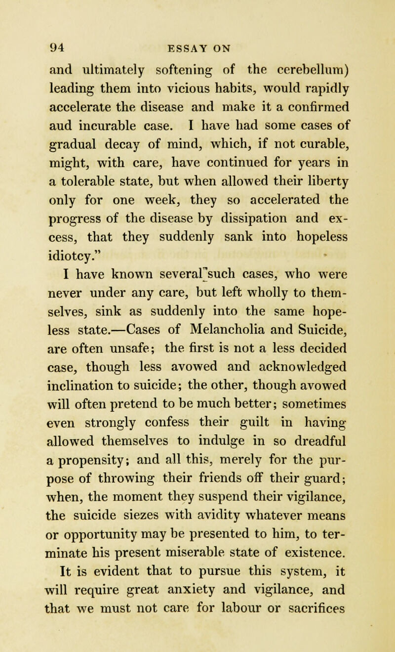 and ultimately softening of the cerebellum) leading them into vicious habits, would rapidly accelerate the disease and make it a confirmed aud incurable case. I have had some cases of gradual decay of mind, which, if not curable, might, with care, have continued for years in a tolerable state, but when allowed their liberty only for one week, they so accelerated the progress of the disease by dissipation and ex- cess, that they suddenly sank into hopeless idiotcy. I have known severaFsuch cases, who were never under any care, but left wholly to them- selves, sink as suddenly into the same hope- less state.—Cases of Melancholia and Suicide, are often unsafe; the first is not a less decided case, though less avowed and acknowledged inclination to suicide; the other, though avowed will often pretend to be much better; sometimes even strongly confess their guilt in having allowed themselves to indulge in so dreadful a propensity; and all this, merely for the pur- pose of throwing their friends off their guard; when, the moment they suspend their vigilance, the suicide siezes with avidity whatever means or opportunity may be presented to him, to ter- minate his present miserable state of existence. It is evident that to pursue this system, it will require great anxiety and vigilance, and that we must not care for labour or sacrifices