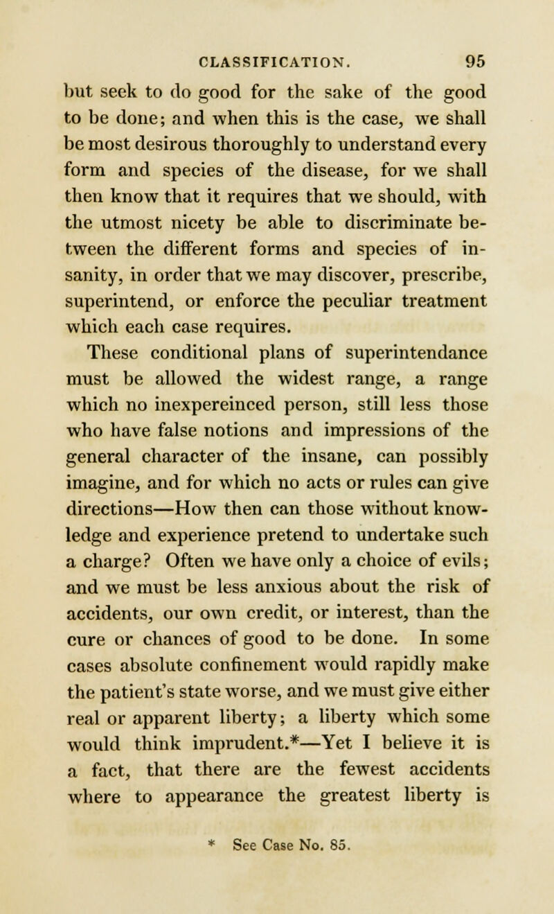 but seek to do good for the sake of the good to be done; and when this is the case, we shall be most desirous thoroughly to understand every form and species of the disease, for we shall then know that it requires that we should, with the utmost nicety be able to discriminate be- tween the different forms and species of in- sanity, in order that we may discover, prescribe, superintend, or enforce the peculiar treatment which each case requires. These conditional plans of superintendance must be allowed the widest range, a range which no inexpereinced person, still less those who have false notions and impressions of the general character of the insane, can possibly imagine, and for which no acts or rules can give directions—How then can those without know- ledge and experience pretend to undertake such a charge? Often we have only a choice of evils; and we must be less anxious about the risk of accidents, our own credit, or interest, than the cure or chances of good to be done. In some cases absolute confinement would rapidly make the patient's state worse, and we must give either real or apparent liberty; a liberty which some would think imprudent.*—Yet I believe it is a fact, that there are the fewest accidents where to appearance the greatest liberty is * See Case No. 85.