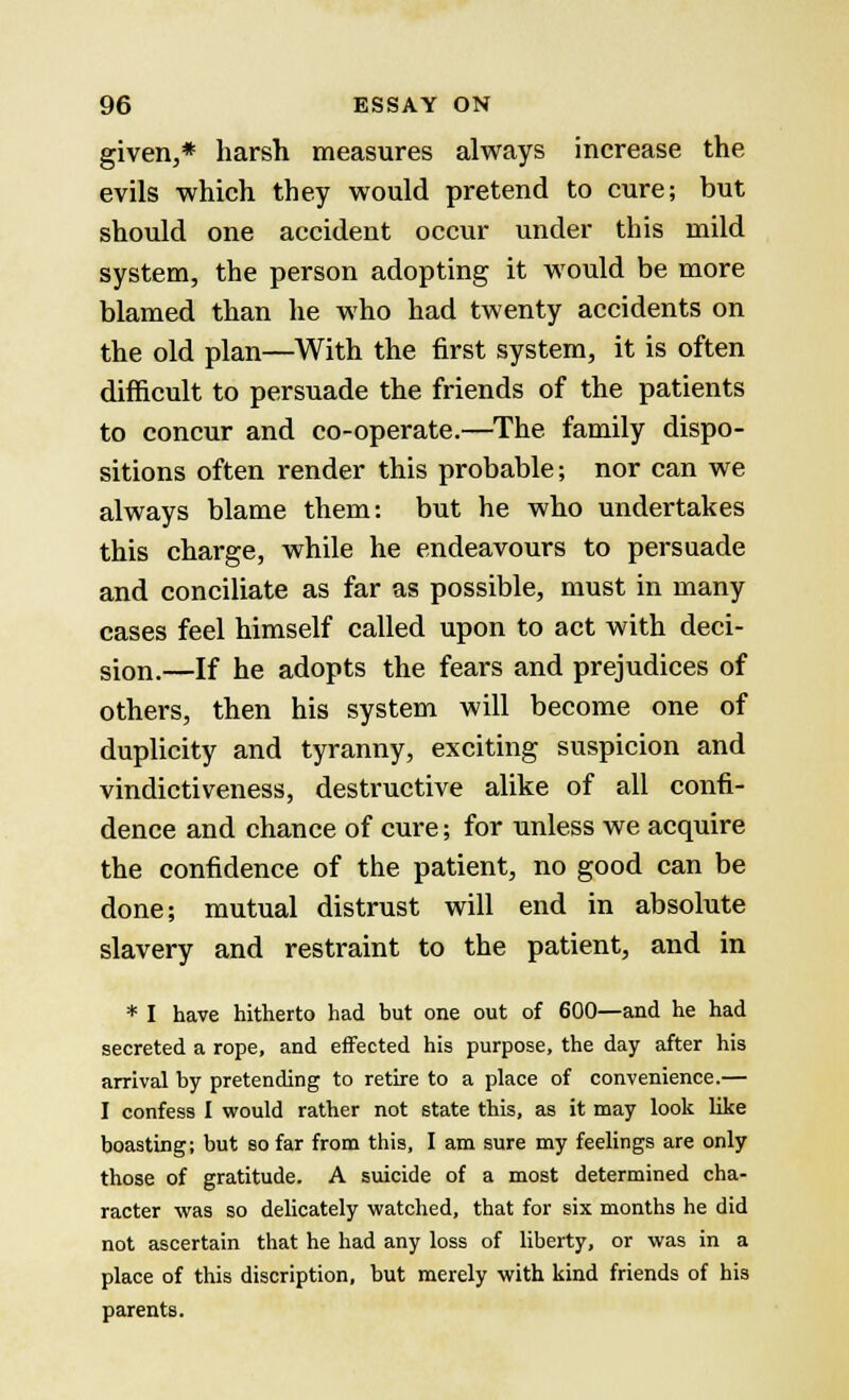 given,* harsh measures always increase the evils which they would pretend to cure; but should one accident occur under this mild system, the person adopting it would be more blamed than he who had twenty accidents on the old plan—With the first system, it is often difficult to persuade the friends of the patients to concur and co-operate.—The family dispo- sitions often render this probable; nor can we always blame them: but he who undertakes this charge, while he endeavours to persuade and conciliate as far as possible, must in many cases feel himself called upon to act with deci- sion.—If he adopts the fears and prejudices of others, then his system will become one of duplicity and tyranny, exciting suspicion and vindictiveness, destructive alike of all confi- dence and chance of cure; for unless we acquire the confidence of the patient, no good can be done; mutual distrust will end in absolute slavery and restraint to the patient, and in * I have hitherto had but one out of 600—and he had secreted a rope, and effected his purpose, the day after his arrival by pretending to retire to a place of convenience.— I confess I would rather not state this, as it may look like boasting; but so far from this, I am sure my feelings are only those of gratitude. A suicide of a most determined cha- racter was so delicately watched, that for six months he did not ascertain that he had any loss of liberty, or was in a place of this discription, but merely with kind friends of his parents.