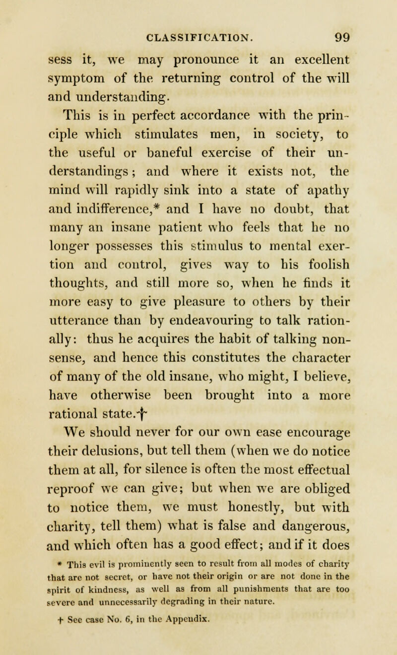 sess it, we may pronounce it an excellent symptom of the returning control of the will and understanding. This is in perfect accordance with the prin- ciple which stimulates men, in society, to the useful or baneful exercise of their un- derstandings ; and where it exists not, the mind will rapidly sink into a state of apathy and indifference,* and I have no doubt, that many an insane patient who feels that be no longer possesses this stimulus to mental exer- tion and control, gives way to his foolish thoughts, and still more so, when he finds it more easy to give pleasure to others by their utterance than by endeavouring to talk ration- ally: thus he acquires the habit of talking non- sense, and hence this constitutes the character of many of the old insane, who might, I believe, have otherwise been brought into a more rational state.-j~ We should never for our own ease encourage their delusions, but tell them (when we do notice them at all, for silence is often the most effectual reproof we can give; but when we are obliged to notice them, we must honestly, but with charity, tell them) what is false and dangerous, and which often has a good effect; and if it does * This evil is prominently 9een to result from all modes of charity that are not secret, or have not their origin or are not done in the spirit of kindness, as well as from all punishments that are too severe and unnecessarily degrading in their nature. + See case No. 6, in the Appeudix.