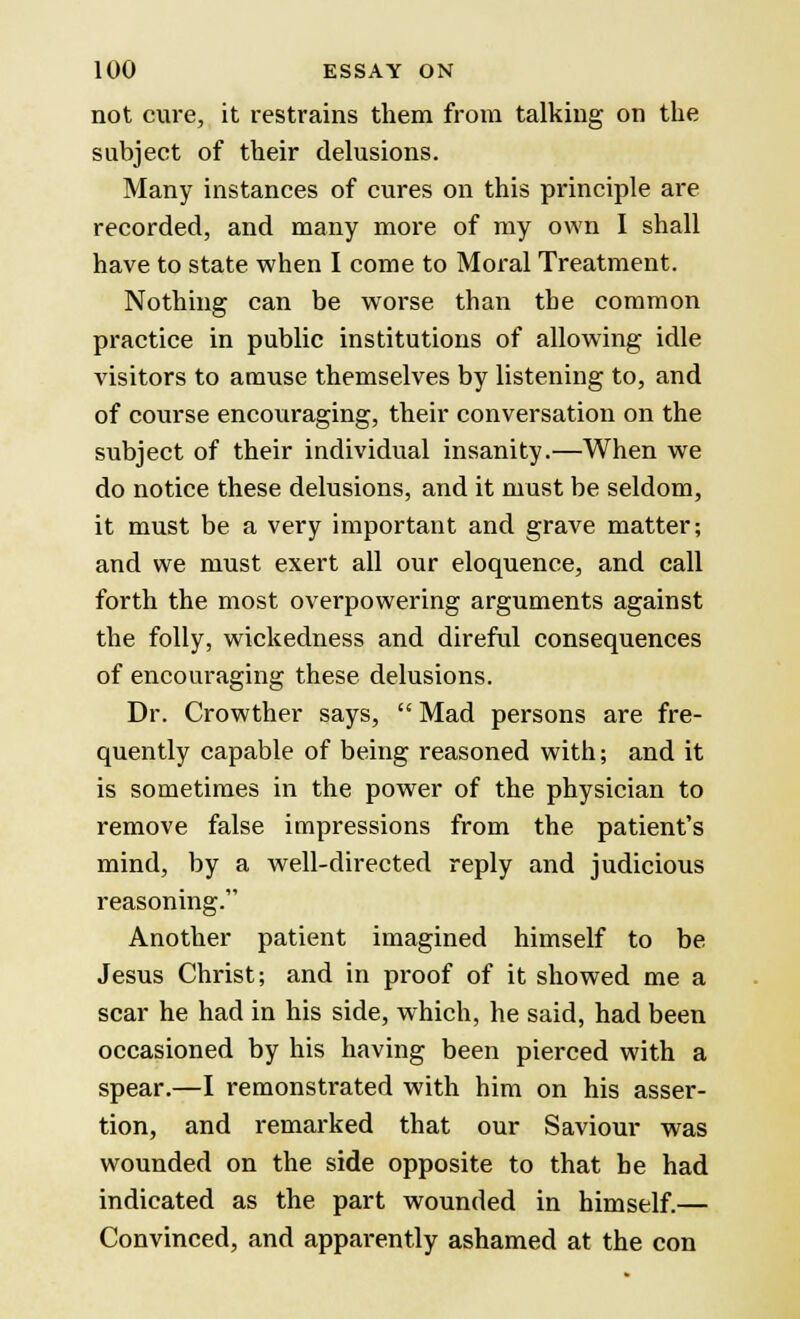 not cure, it restrains them from talking on the subject of their delusions. Many instances of cures on this principle are recorded, and many more of my own I shall have to state when I come to Moral Treatment. Nothing can be worse than the common practice in public institutions of allowing idle visitors to amuse themselves by listening to, and of course encouraging, their conversation on the subject of their individual insanity.—When we do notice these delusions, and it must be seldom, it must be a very important and grave matter; and we must exert all our eloquence, and call forth the most overpowering arguments against the folly, wickedness and direful consequences of encouraging these delusions. Dr. Crowther says,  Mad persons are fre- quently capable of being reasoned with; and it is sometimes in the power of the physician to remove false impressions from the patient's mind, by a well-directed reply and judicious reasoning. Another patient imagined himself to be Jesus Christ; and in proof of it showed me a scar he had in his side, which, he said, had been occasioned by his having been pierced with a spear.—I remonstrated with him on his asser- tion, and remarked that our Saviour was wounded on the side opposite to that he had indicated as the part wounded in himself.— Convinced, and apparently ashamed at the con