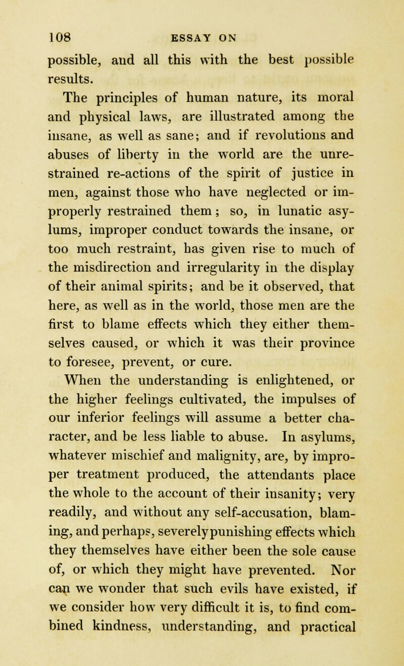 possible, and all this with the best possible results. The principles of human nature, its moral and physical laws, are illustrated among the insane, as well as sane; and if revolutions and abuses of liberty in the world are the unre- strained re-actions of the spirit of justice in men, against those who have neglected or im- properly restrained them; so, in lunatic asy- lums, improper conduct towards the insane, or too much restraint, has given rise to much of the misdirection and irregularity in the display of their animal spirits; and be it observed, that here, as well as in the world, those men are the first to blame effects which they either them- selves caused, or which it was their province to foresee, prevent, or cure. When the understanding is enlightened, or the higher feelings cultivated, the impulses of our inferior feelings will assume a better cha- racter, and be less liable to abuse. In asylums, whatever mischief and malignity, are, by impro- per treatment produced, the attendants place the whole to the account of their insanity; very readily, and without any self-accusation, blam- ing, and perhaps, severelypunishing effects which they themselves have either been the sole cause of, or which they might have prevented. Nor can we wonder that such evils have existed, if we consider how very difficult it is, to find com- bined kindness, understanding, and practical