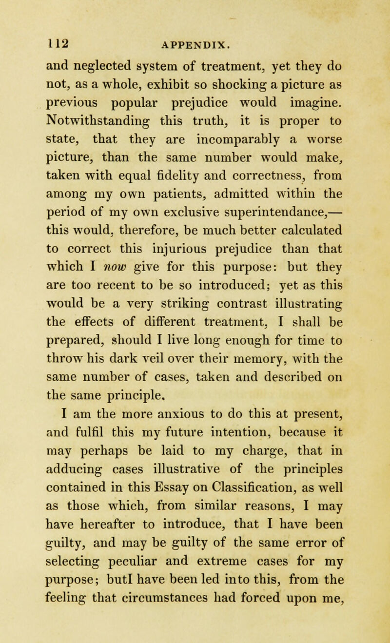 and neglected system of treatment, yet they do not, as a whole, exhibit so shocking a picture as previous popular prejudice would imagine. Notwithstanding this truth, it is proper to state, that they are incomparably a worse picture, than the same number would make, taken with equal fidelity and correctness, from among my own patients, admitted within the period of my own exclusive superintendance,— this would, therefore, be much better calculated to correct this injurious prejudice than that which I now give for this purpose: but they are too recent to be so introduced; yet as this would be a very striking contrast illustrating the effects of different treatment, I shall be prepared, should I live long enough for time to throw his dark veil over their memory, with the same number of cases, taken and described on the same principle. I am the more anxious to do this at present, and fulfil this my future intention, because it may perhaps be laid to my charge, that in adducing cases illustrative of the principles contained in this Essay on Classification, as well as those which, from similar reasons, I may have hereafter to introduce, that I have been guilty, and may be guilty of the same error of selecting peculiar and extreme cases for my purpose; butl have been led into this, from the feeling that circumstances had forced upon me,