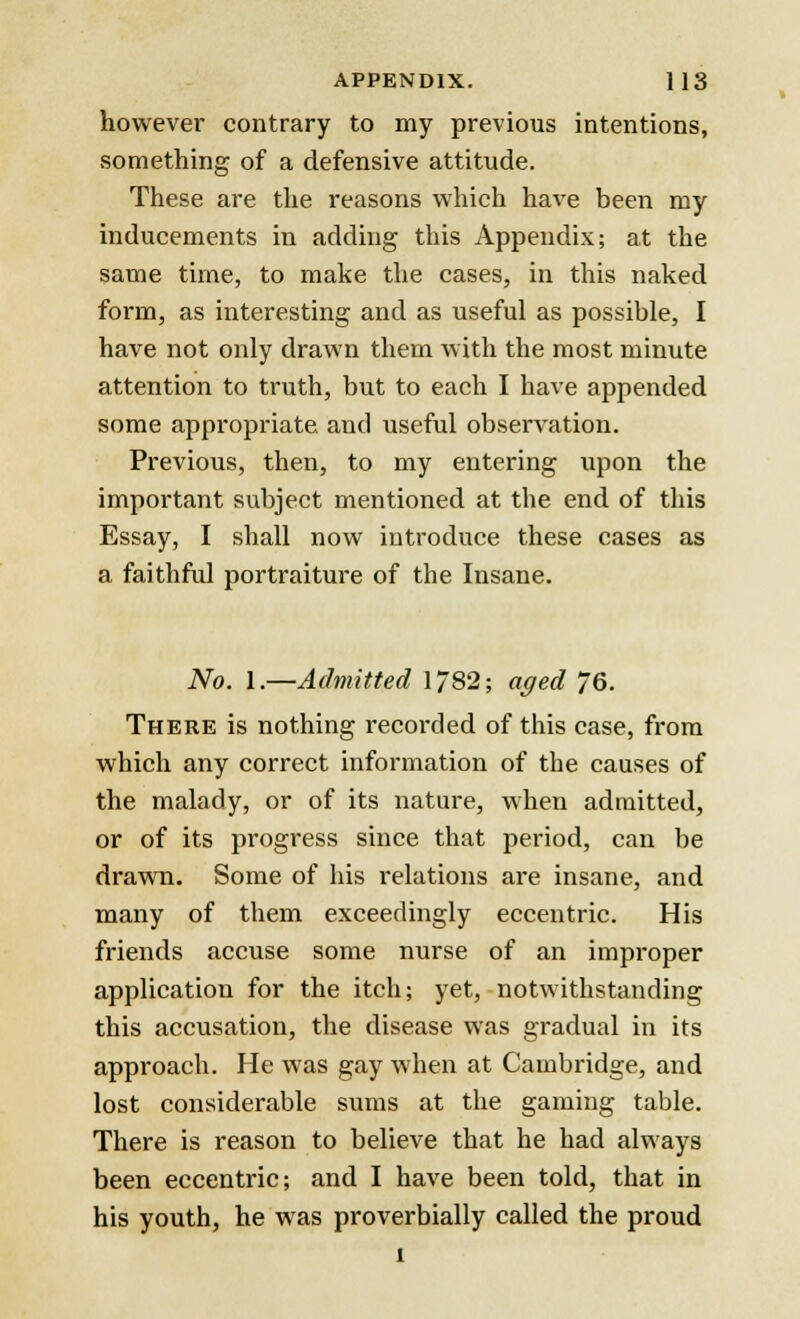 however contrary to my previous intentions, something of a defensive attitude. These are the reasons which have been my inducements in adding this Appendix; at the same time, to make the cases, in this naked form, as interesting and as useful as possible, I have not only drawn them with the most minute attention to truth, but to each I have appended some appropriate, and useful observation. Previous, then, to my entering upon the important subject mentioned at the end of this Essay, I shall now introduce these cases as a faithful portraiture of the Insane. No. 1.—Admitted 1/82; aged 76. There is nothing recorded of this case, from which any correct information of the causes of the malady, or of its nature, when admitted, or of its progress since that period, can be drawn. Some of his relations are insane, and many of them exceedingly eccentric. His friends accuse some nurse of an improper application for the itch; yet, notwithstanding this accusation, the disease was gradual in its approach. He was gay when at Cambridge, and lost considerable sums at the gaming table. There is reason to believe that he had always been eccentric; and I have been told, that in his youth, he was proverbially called the proud