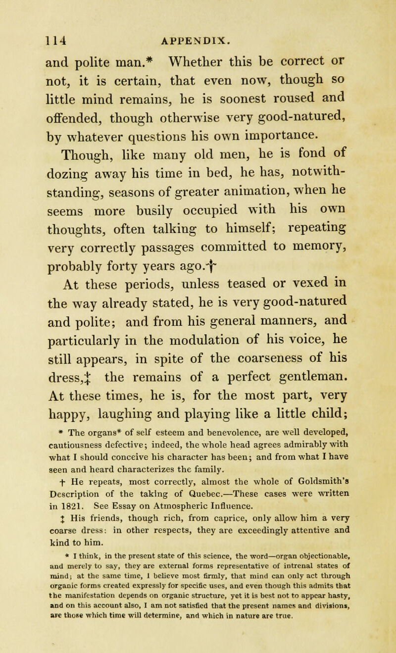 and polite man.* Whether this be correct or not, it is certain, that even now, though so little mind remains, he is soonest roused and offended, though otherwise very good-natured, by whatever questions his own importance. Though, like many old men, he is fond of dozing away his time in bed, he has, notwith- standing, seasons of greater animation, when he seems more busily occupied with his own thoughts, often talking to himself; repeating very correctly passages committed to memory, probably forty years ago.-f- At these periods, unless teased or vexed in the way already stated, he is very good-natured and polite; and from his general manners, and particularly in the modulation of his voice, he still appears, in spite of the coarseness of his dress,:}: the remains of a perfect gentleman. At these times, he is, for the most part, very happy, laughing and playing like a little child; * The organs* of self esteem and benevolence, are well developed, cautiousness defective; indeed, the whole head agrees admirably with what I should conceive his character has been; and from what I have seen and heard characterizes the family. f He repeats, most correctly, almost the whole of Goldsmith's Description of the taking of Quebec.—These cases were written in 1821. See Essay on Atmospheric Influence. X His friends, though rich, from caprice, only allow him a very coarse dress: in other respects, they are exceedingly attentive and kind to him. * I think, in the present state of this science, the word—organ objectionable, and merely to say, they are external forms representative of intrenal states of mind; at the same time, 1 believe most firmly, that mind can only act through organic forms created expressly for specific uses, and even though this admits that the manifestation depends on organic structure, yet it is best not to appear hasty, and on this account also, I am not satisfied that the present names and divisions, are those which time will determine, and which in nature are true.