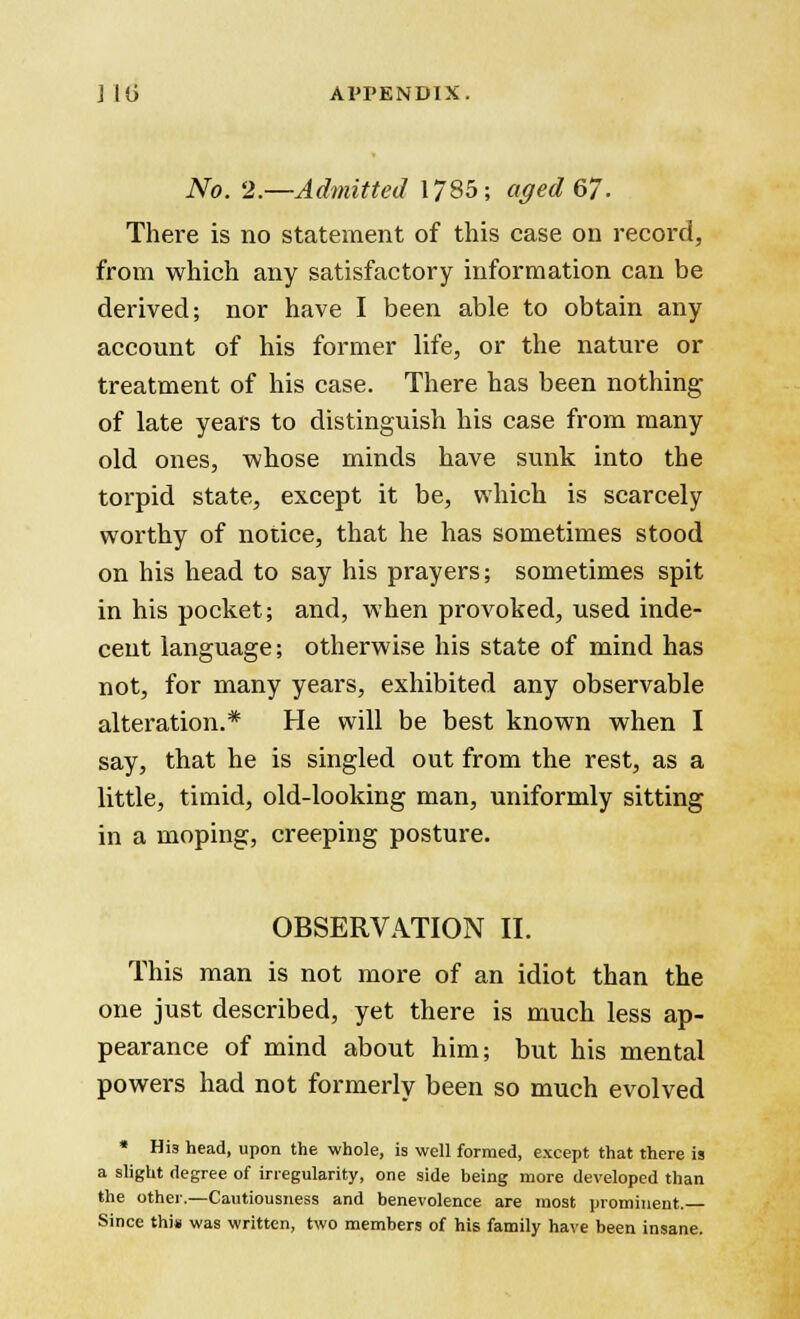 No. 2.—Admitted 1785; aged 67. There is no statement of this case on record, from which any satisfactory information can be derived; nor have I been able to obtain any account of his former life, or the nature or treatment of his case. There has been nothing of late years to distinguish his case from many old ones, whose minds have sunk into the torpid state, except it be, which is scarcely worthy of notice, that he has sometimes stood on his head to say his prayers; sometimes spit in his pocket; and, when provoked, used inde- cent language; otherwise his state of mind has not, for many years, exhibited any observable alteration.* He will be best known when I say, that he is singled out from the rest, as a little, timid, old-looking man, uniformly sitting in a moping, creeping posture. OBSERVATION II. This man is not more of an idiot than the one just described, yet there is much less ap- pearance of mind about him; but his mental powers had not formerly been so much evolved * Hi3 head, upon the whole, is well formed, except that there is a slight degree of irregularity, one side being more developed than the other.—Cautiousness and benevolence are most prominent. Since thi» was written, two members of his family have been insane.
