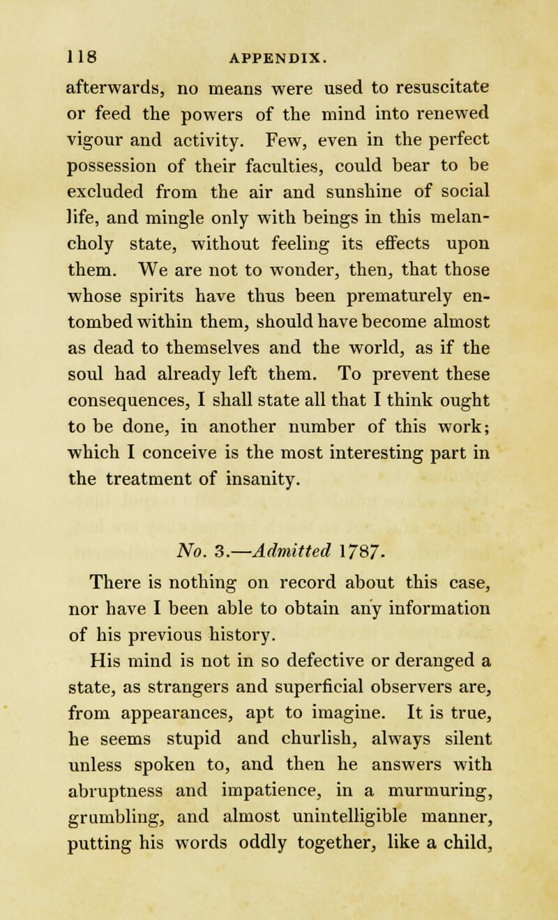 afterwards, no means were used to resuscitate or feed the powers of the mind into renewed vigour and activity. Few, even in the perfect possession of their faculties, could bear to be excluded from the air and sunshine of social life, and mingle only with beings in this melan- choly state, without feeling its effects upon them. We are not to wonder, then, that those whose spirits have thus been prematurely en- tombed within them, should have become almost as dead to themselves and the world, as if the soul had already left them. To prevent these consequences, I shall state all that I think ought to be done, in another number of this work; which I conceive is the most interesting part in the treatment of insanity. No. 3.—Admitted 1787. There is nothing on record about this case, nor have I been able to obtain any information of his previous history. His mind is not in so defective or deranged a state, as strangers and superficial observers are, from appearances, apt to imagine. It is true, he seems stupid and churlish, always silent unless spoken to, and then he answers with abruptness and impatience, in a murmuring, grumbling, and almost unintelligible manner, putting his words oddly together, like a child,