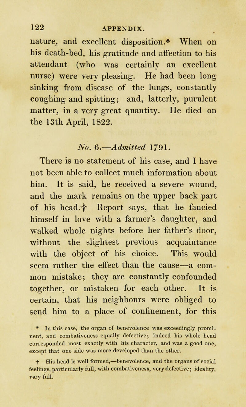 nature, and excellent disposition.* When on his death-bed, his gratitude and affection to his attendant (who was certainly an excellent nurse) were very pleasing. He had been long sinking from disease of the lungs, constantly coughing and spitting; and, latterly, purulent matter, in a very great quantity. He died on the 13th April, 1822. No. 6.—Admitted 1791. There is no statement of his case, and I have not been able to collect much information about him. It is said, he received a severe wound, and the mark remains on the upper back part of his head.-f- Report says, that he fancied himself in love with a farmer's daughter, and walked whole nights before her father's door, without the slightest previous acquaintance with the object of his choice. This would seem rather the effect than the cause—a com- mon mistake; they are constantly confounded together, or mistaken for each other. It is certain, that his neighbours were obliged to send him to a place of confinement, for this * In this case, the organ of benevolence was exceedingly promi- nent, and combativeness equally defective; indeed his whole head corresponded most exactly with his character, and was a good one, except that one side was more developed than the other. ■f- His head is well formed,—benevolence, and the organs of social feelings, particularly full, with combativeness, very-defective; ideality, very full.