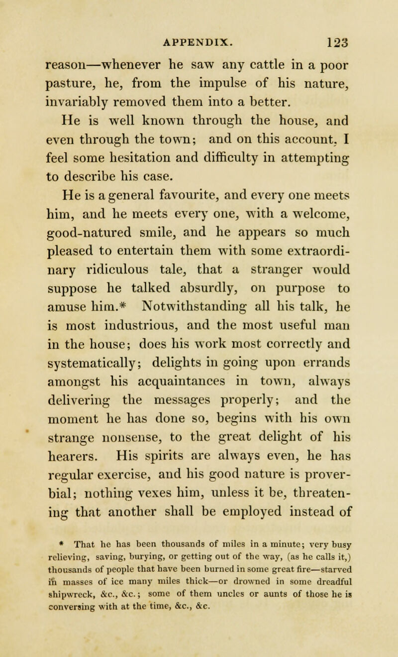 reason—whenever he saw any cattle in a poor pasture, he, from the impulse of his nature, invariably removed them into a better. He is well known through the house, and even through the town; and on this account, I feel some hesitation and difficulty in attempting to describe his case. He is a general favourite, and every one meets him, and he meets every one, with a welcome, good-natured smile, and he appears so much pleased to entertain them with some extraordi- nary ridiculous tale, that a stranger would suppose he talked absurdly, on purpose to amuse him.* Notwithstanding all his talk, he is most industrious, and the most useful man in the house; does his work most correctly and systematically; delights in going upon errands amongst his acquaintances in town, always delivering the messages properly; and the moment he has done so, begins with his own strange nonsense, to the great delight of his hearers. His spirits are always even, he has regular exercise, and his good nature is prover- bial; nothing vexes him, unless it be, threaten- ing that another shall be employed instead of * That he has been thousands of miles in a minute; very busy relieving, saving, burying, or getting out of the way, (as he calls it,) thousands of people that have been burned in some great fire—starved fn masses of ice many miles thick—or drowned in some dreadful shipwreck, &c, &c.; some of them uncles or aunts of those he is conversing with at the time, &c, &e.
