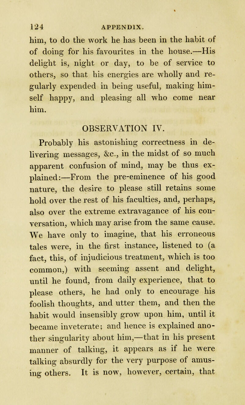 him, to do the work he has been in the habit of of doing for his favourites in the house.—His delight is, night or day, to be of service to others, so that his energies are wholly and re- gularly expended in being useful, making him- self happy, and pleasing all who come near him. OBSERVATION IV. Probably his astonishing correctness in de- livering messages, &c, in the midst of so much apparent confusion of mind, may be thus ex- plained:—From the pre-eminence of his good nature, the desire to please still retains some hold over the rest of his faculties, and, perhaps, also over the extreme extravagance of his con- versation, which may arise from the same cause. We have only to imagine, that his erroneous tales were, in the first instance, listened to (a fact, this, of injudicious treatment, which is too common,) with seeming assent and delight, until he found, from daily experience, that to please others, he had only to encourage his foolish thoughts, and utter them, and then the habit would insensibly grow upon him, until it became inveterate; and hence is explained ano- ther singularity about him,—that in his present manner of talking, it appears as if he were talking absurdly for the very purpose of amus- ing others. It is now, however, certain, that