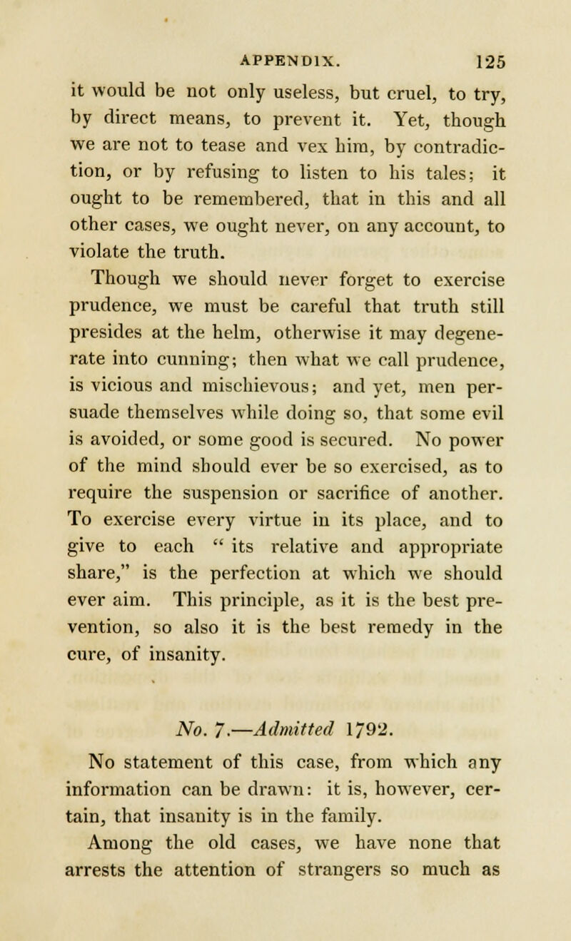 it would be not only useless, but cruel, to try, by direct means, to prevent it. Yet, though we are not to tease and vex him, by contradic- tion, or by refusing to listen to his tales; it ought to be remembered, that in this and all other cases, we ought never, on any account, to violate the truth. Though we should never forget to exercise prudence, we must be careful that truth still presides at the helm, otherwise it may degene- rate into cunning; then what we call prudence, is vicious and mischievous; and yet, men per- suade themselves while doing so, that some evil is avoided, or some good is secured. No power of the mind should ever be so exercised, as to require the suspension or sacrifice of another. To exercise every virtue in its place, and to give to each  its relative and appropriate share, is the perfection at which we should ever aim. This principle, as it is the best pre- vention, so also it is the best remedy in the cure, of insanity. No. 7.—Admitted 1792. No statement of this case, from which any information can be drawn: it is, however, cer- tain, that insanity is in the family. Among the old cases, we have none that arrests the attention of strangers so much as