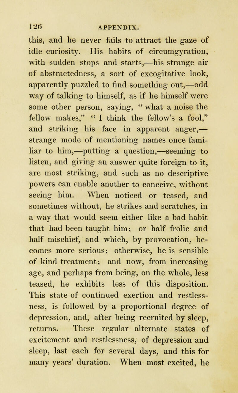 this, and he never fails to attract the gaze of idle curiosity. His habits of circumgyration, with sudden stops and starts,—his strange air of abstractedness, a sort of excogitative look, apparently puzzled to find something out,—odd way of talking to himself, as if he himself were some other person, saying,  what a noise the fellow makes,  I think the fellow's a fool, and striking his face in apparent anger,— strange mode of mentioning names once fami- liar to him,—putting a question,—seeming to listen, and giving an answer quite foreign to it, are most striking, and such as no descriptive powers can enable another to conceive, without seeing him. When noticed or teased, and sometimes without, he strikes and scratches, in a way that would seem either like a bad habit that had been taught him; or half frolic and half mischief, and which, by provocation, be- comes more serious; otherwise, he is sensible of kind ti-eatment; and now, from increasing age, and perhaps from being, on the whole, less teased, he exhibits less of this disposition. This state of continued exertion and restless- ness, is followed by a proportional degree of depression, and, after being recruited by sleep, returns. These regular alternate states of excitement and restlessness, of depression and sleep, last each for several days, and this for many years' duration. When most excited, he