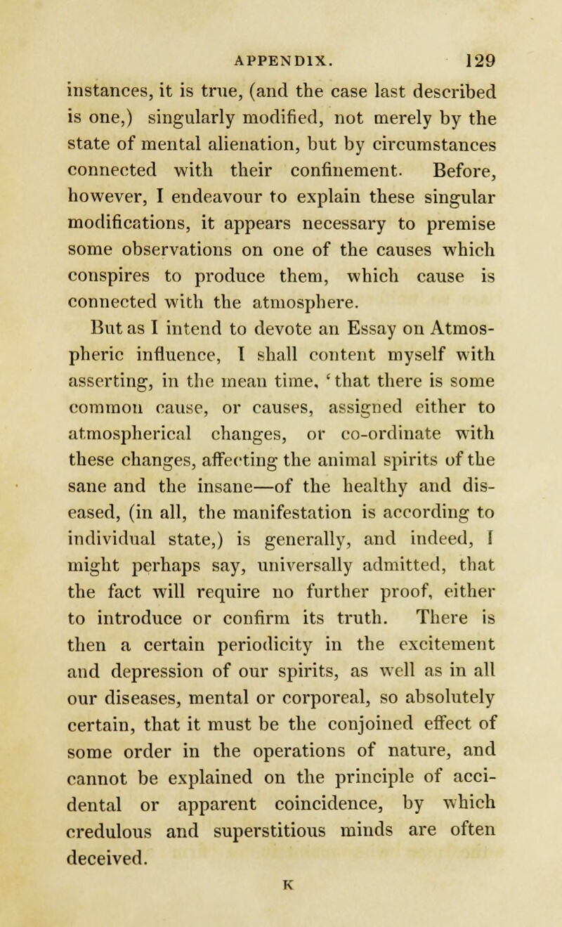 instances, it is true, (and the case last described is one,) singularly modified, not merely by the state of mental alienation, but by circumstances connected with their confinement. Before, however, I endeavour to explain these singular modifications, it appears necessary to premise some observations on one of the causes which conspires to produce them, which cause is connected with the atmosphere. But as I intend to devote an Essay on Atmos- pheric influence, I shall content myself with asserting, in the mean time, ' that there is some common cause, or causes, assigned either to atmospherical changes, or co-ordinate with these changes, affecting the animal spirits of the sane and the insane—of the healthy and dis- eased, (in all, the manifestation is according to individual state,) is generally, and indeed, I might perhaps say, universally admitted, that the fact will require no further proof, either to introduce or confirm its truth. There is then a certain periodicity in the excitement and depression of our spirits, as well as in all our diseases, mental or corporeal, so absolutely certain, that it must be the conjoined effect of some order in the operations of nature, and cannot be explained on the principle of acci- dental or apparent coincidence, by which credulous and superstitious minds are often deceived. K
