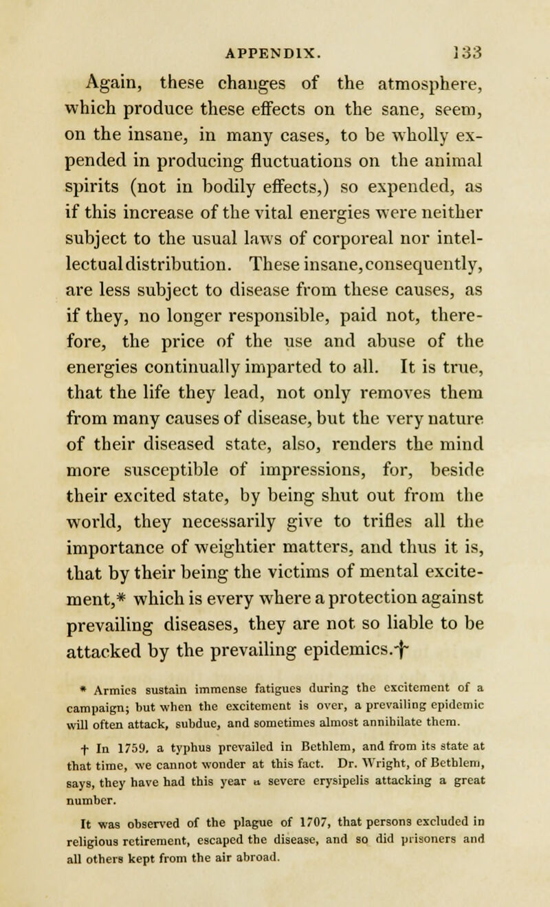 Again, these changes of the atmosphere, which produce these effects on the sane, seem, on the insane, in many cases, to be wholly ex- pended in producing fluctuations on the animal spirits (not in bodily effects,) so expended, as if this increase of the vital energies were neither subject to the usual laws of corporeal nor intel- lectual distribution. These insane,consequently, are less subject to disease from these causes, as if they, no longer responsible, paid not, there- fore, the price of the use and abuse of the energies continually imparted to all. It is true, that the life they lead, not only removes them from many causes of disease, but the very nature of their diseased state, also, renders the mind more susceptible of impressions, for, beside their excited state, by being shut out from the world, they necessarily give to trifles all the importance of weightier matters, and thus it is, that by their being the victims of mental excite- ment,* which is every where a protection against prevailing diseases, they are not so liable to be attacked by the prevailing epidemics.-j~ * Armies sustain immense fatigues during the excitement of a campaign; but when the excitement is over, a prevailing epidemic will often attack, subdue, and sometimes almost annihilate them. f In 1759, a typhus prevailed in Bethlem, and from its state at that time, we cannot wonder at this fact. Dr. Wright, of Betblem, says, they have had this year a, severe erysipelis attacking a great number. It was observed of the plague of 1707, that persons excluded in religious retirement, escaped the disease, and so did prisoners and all others kept from the air abroad.