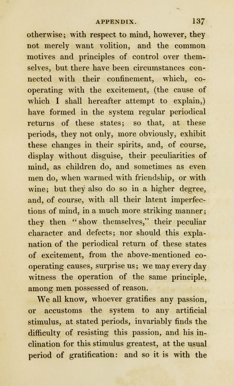 otherwise; with respect to mind, however, they not merely want volition, and the common motives and principles of control over them- selves, but there have been circumstances con- nected with their confinement, which, co- operating with the excitement, (the cause of which I shall hereafter attempt to explain,) have formed in the system regular periodical returns of these states; so that, at these periods, they not only, more obviously, exhibit these changes in their spirits, and, of course, display without disguise, their peculiarities of mind, as children do, and sometimes as even men do, when warmed with friendship, or with wine; but they also do so in a higher degree, and, of course, with all their latent imperfec- tions of mind, in a much more striking manner; they then  show themselves, their peculiar character and defects; nor should this expla- nation of the periodical return of these states of excitement, from the above-mentioned co- operating causes, surprise us; we may every day witness the operation of the same principle, among men possessed of reason. We all know, whoever gratifies any passion, or accustoms the system to any artificial stimulus, at stated periods, invariably finds the difficulty of resisting this passion, and his in- clination for this stimulus greatest, at the usual period of gratification: and so it is with the