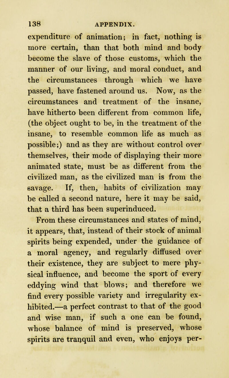 expenditure of animation; in fact, nothing is more certain, than that both mind and body become the slave of those customs, which the manner of our living, and moral conduct, and the circumstances through which we have passed, have fastened around us. Now, as the circumstances and treatment of the insane, have hitherto been different from common life, (the object ought to be, in the treatment of the insane, to resemble common life as much as possible;) and as they are without control over themselves, their mode of displaying their more animated state, must be as different from the civilized man, as the civilized man is from the savage. If, then, habits of civilization may be called a second nature, here it may be said, that a third has been superinduced. From these circumstances and states of mind, it appears, that, instead of their stock of animal spirits being expended, under the guidance of a moral agency, and regularly diffused over their existence, they are subject to mere phy- sical influence, and become the sport of every eddying wind that blows; and therefore we find every possible variety and irregularity ex- hibited.—a perfect contrast to that of the good and wise man, if such a one can be found, whose balance of mind is preserved, whose spirits are tranquil and even, who enjoys per-