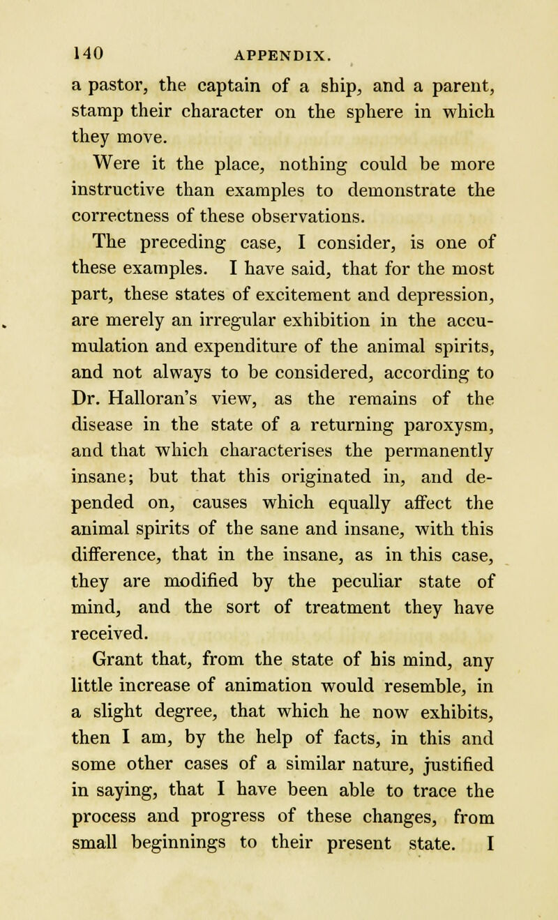 a pastor, the captain of a ship, and a parent, stamp their character on the sphere in which they move. Were it the place, nothing could be more instructive than examples to demonstrate the correctness of these observations. The preceding case, I consider, is one of these examples. I have said, that for the most part, these states of excitement and depression, are merely an irregular exhibition in the accu- mulation and expenditure of the animal spirits, and not always to be considered, according to Dr. Halloran's view, as the remains of the disease in the state of a returning paroxysm, and that which characterises the permanently insane; but that this originated in, and de- pended on, causes which equally affect the animal spirits of the sane and insane, with this difference, that in the insane, as in this case, they are modified by the peculiar state of mind, and the sort of treatment they have received. Grant that, from the state of his mind, any little increase of animation would resemble, in a slight degree, that which he now exhibits, then I am, by the help of facts, in this and some other cases of a similar nature, justified in saying, that I have been able to trace the process and progress of these changes, from small beginnings to their present state. I